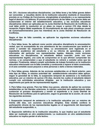 Art. 331.- Acciones educativas disciplinarias. Las faltas leves y las faltas graves deben
ser conocidas y resueltas dentro de la institución educativa mediante el mecanismo
previsto en su Código de Convivencia, otorgándoles al estudiante y a su representante
legal el derecho a la defensa. El proceso disciplinario de las faltas muy graves debe ser
sustanciado al interior del establecimiento educativo, y las acciones educativas
disciplinarias deben ser aplicadas por la Junta Distrital de Resolución de Conflictos, la
cual debe emitir la resolución en un plazo no mayor a quince (15) días desde la
recepción Página 90del expediente. El incumplimiento de este plazo constituye causal
de sumarioadministrativo para los miembros de la Junta Distrital de Resolución de
Conflictos.

Según el tipo de falta cometida, se aplicarán las siguientes acciones educativas
disciplinarias:

1. Para faltas leves. Se aplicará como acción educativa disciplinaria la amonestación
verbal, que irá acompañada de una advertencia de las consecuencias que tendría el
volver a cometer las respectivas faltas. La amonestación será registrada en el
expediente académico del estudiante y en su informe de aprendizaje, y serán
informados del particular sus representantes legales. Además, como acciones
educativas no disciplinarias, el estudiante deberá suscribir, junto con sus
representantes legales, una carta de compromiso en la que afirmen comprender las
normas, y se comprometan a que el estudiante no volverá a cometer actos que las
violenten. Finalmente, deberá cumplir actividades de trabajo formativo en la institución
educativa relacionado con la falta cometida y conducente a reparar el daño ocasionado,
si el acto cometido causó perjuicio a otras personas o daño a bienes materiales.

2. Para faltas graves. Además de las acciones establecidas en el literal anterior, para
este tipo de faltas, la máxima autoridad del establecimiento educativo debe aplicar,
según la gravedad de la falta, la suspensión temporal de asistencia a la institución
educativa, por un máximo de quince (15) días, durante los cuales el estudiante deberá
cumplir con actividades educativas dirigidas por la institución educativa y con
seguimiento por parte de los representantes legales.

3. Para faltas muy graves. Para las faltas muy graves, además de aplicar las acciones
establecidas en los literales anteriores, la máxima autoridad del establecimiento debe
sustanciar el proceso disciplinario y remitir el expediente a la Junta Distrital de
Resolución de Conflictos para la aplicación, según la gravedad de la acción, de una de
las siguientes acciones:

l. Suspensión temporal de asistencia a la institución educativa por un máximo de
treinta (30) días, con acciones educativas dirigidas. Esta medida conlleva la
participación directa de los representantes legales en el seguimiento del desempeño
del estudiante suspendido; o,

ll. Separación definitiva de la institución educativa, lo que implica que el estudiante
debe ser reubicado en otro establecimiento. La reubicación en otro establecimiento
educativo no implica perder el año lectivo.
 