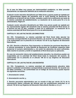En el caso de faltas muy graves por deshonestidad académica, se debe proceder
directamente a la separación definitiva de la institución educativa.

Cualquier acción educativa disciplinaria por faltas leves y graves puede ser apelada por
los representantes legales del estudiante ante la Junta Distrital de Resolución de
Conflictos en el término de tres (3) días, contados a partir de la notificación por parte de
la máxima autoridad del establecimiento. La resolución de la Junta pone fin a la vía
administrativa. Página 91

Cualquier acción educativa disciplinaria por faltas muy graves puede ser apelada por
los representantes legales del estudiante ante la máxima autoridad del Nivel Zonal, en
el término de tres (3) días, contados a partir de la notificación. La resolución de la
máxima autoridad del Nivel Zonal pone fin a la vía administrativa.

CAPÍTULO V. DE LAS FALTAS DE LOS DIRECTIVOS

Art. 332.- Competencia. La máxima autoridad del Nivel Zonal debe ejecutar las
sanciones correspondientes al personal directivo, de acuerdo con las faltas cometidas
y de conformidad con lo prescrito en el artículo 133 de la Ley Orgánica de Educación
Intercultural.

Art. 333.- Sanción a directivos. Para imponerle a un directivo las sanciones descritas en
el artículo precedente, la Junta Distrital de Resolución de Conflictos respectiva debe
sustanciar el sumario administrativo y, de existir los elementos de juicio suficientes,
debe resolver la sanción y remitir el expediente al Nivel Zonal para su aplicación.

En caso de conmoción interna del establecimiento educativo, los directivos pueden ser
suspendidos por la autoridad del Nivel Zonal hasta la resolución del sumario, de
conformidad con lo prescrito en el artículo 109 de la Ley Orgánica de Educación
Intercultural.

CAPÍTULO VI. DE LAS FALTAS DE LOS DOCENTES

Art. 334.- Competencia. La máxima autoridad del establecimiento educativo debe
ejercer la potestad sancionadora correspondiente al personal docente. De acuerdo con
las faltas cometidas, y de conformidad con el Código de Convivencia, puede imponer
las siguientes sanciones:

1. Amonestación verbal;

2. Amonestación escrita; y,

3. Sanción pecuniaria administrativa que no exceda el diez por ciento (10 %) de la
remuneración básica unificada del docente para las prohibiciones prescritas en el
artículo 132 de la Ley Orgánica de Educación Intercultural, literales a, d, e y f.
 