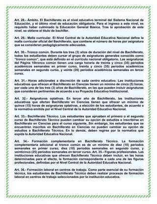Art. 28.- Ámbito. El Bachillerato es el nivel educativo terminal del Sistema Nacional de
Educación, y el último nivel de educación obligatoria. Para el ingreso a este nivel, es
requisito haber culminado la Educación General Básica. Tras la aprobación de este
nivel, se obtiene el título de bachiller.

Art. 29.- Malla curricular. El Nivel Central de la Autoridad Educativa Nacional define la
malla curricular oficial del Bachillerato, que contiene el número de horas por asignatura
que se consideran pedagógicamente adecuadas.

Art. 30.- Tronco común. Durante los tres (3) años de duración del nivel de Bachillerato,
todos los estudiantes deben cursar el grupo de asignaturas generales conocido como
“tronco común”, que está definido en el currículo nacional obligatorio. Las asignaturas
del Página 10tronco común tienen una carga horaria de treinta y cinco (35) períodos
académicos semanales en primer curso, treinta y cinco (35) períodos académicos
semanales en segundo curso, y veinte (20) períodos académicos semanales en tercer
curso.

Art. 31.- Horas adicionales a discreción de cada centro educativo. Las instituciones
educativas que ofrecen el Bachillerato en Ciencias tienen un mínimo de cinco (5) horas,
por cada uno de los tres (3) años de Bachillerato, en las que pueden incluir asignaturas
que consideren pertinentes de acuerdo a su Proyecto Educativo Institucional.

Art. 32.- Asignaturas optativas. En tercer año de Bachillerato, las instituciones
educativas que ofertan Bachillerato en Ciencias tienen que ofrecer un mínimo de
quince (15) horas de asignaturas optativas, a elección de los estudiantes, de acuerdo a
la normativa emitida por el Nivel Central de la Autoridad Educativa Nacional.

Art. 33.- Bachillerato Técnico. Los estudiantes que aprueben el primero o el segundo
curso de Bachillerato Técnico pueden cambiar su opción de estudios e inscribirse en
Bachillerato en Ciencias para el curso siguiente. Sin embargo, los estudiantes que se
encuentren inscritos en Bachillerato en Ciencias no pueden cambiar su opción de
estudios a Bachillerato Técnico. En lo demás, deben regirse por la normativa que
expida la Autoridad Educativa Nacional.

Art. 34.- Formación complementaria en Bachillerato Técnico. La formación
complementaria adicional al tronco común es de un mínimo de diez (10) períodos
semanales en primer curso, diez (10) períodos semanales en segundo curso, y
veinticinco (25) períodos semanales en tercer curso. Art. 35.- Figuras profesionales. Las
instituciones educativas que ofrecen Bachillerato Técnico deben incluir, en las horas
determinadas para el efecto, la formación correspondiente a cada una de las figuras
profesionales, definidas por el Nivel Central de la Autoridad Educativa Nacional.

Art. 36.- Formación laboral en centros de trabajo. Como parte esencial de su formación
técnica, los estudiantes de Bachillerato Técnico deben realizar procesos de formación
laboral en centros de trabajo seleccionados por la institución educativa.
 
