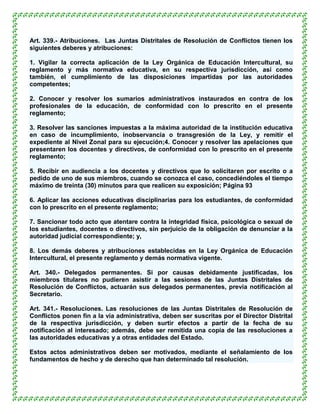 Art. 339.- Atribuciones. Las Juntas Distritales de Resolución de Conflictos tienen los
siguientes deberes y atribuciones:

1. Vigilar la correcta aplicación de la Ley Orgánica de Educación Intercultural, su
reglamento y más normativa educativa, en su respectiva jurisdicción, así como
también, el cumplimiento de las disposiciones impartidas por las autoridades
competentes;

2. Conocer y resolver los sumarios administrativos instaurados en contra de los
profesionales de la educación, de conformidad con lo prescrito en el presente
reglamento;

3. Resolver las sanciones impuestas a la máxima autoridad de la institución educativa
en caso de incumplimiento, inobservancia o transgresión de la Ley, y remitir el
expediente al Nivel Zonal para su ejecución;4. Conocer y resolver las apelaciones que
presentaren los docentes y directivos, de conformidad con lo prescrito en el presente
reglamento;

5. Recibir en audiencia a los docentes y directivos que lo solicitaren por escrito o a
pedido de uno de sus miembros, cuando se conozca el caso, concediéndoles el tiempo
máximo de treinta (30) minutos para que realicen su exposición; Página 93

6. Aplicar las acciones educativas disciplinarias para los estudiantes, de conformidad
con lo prescrito en el presente reglamento;

7. Sancionar todo acto que atentare contra la integridad física, psicológica o sexual de
los estudiantes, docentes o directivos, sin perjuicio de la obligación de denunciar a la
autoridad judicial correspondiente; y,

8. Los demás deberes y atribuciones establecidas en la Ley Orgánica de Educación
Intercultural, el presente reglamento y demás normativa vigente.

Art. 340.- Delegados permanentes. Si por causas debidamente justificadas, los
miembros titulares no pudieren asistir a las sesiones de las Juntas Distritales de
Resolución de Conflictos, actuarán sus delegados permanentes, previa notificación al
Secretario.

Art. 341.- Resoluciones. Las resoluciones de las Juntas Distritales de Resolución de
Conflictos ponen fin a la vía administrativa, deben ser suscritas por el Director Distrital
de la respectiva jurisdicción, y deben surtir efectos a partir de la fecha de su
notificación al interesado; además, debe ser remitida una copia de las resoluciones a
las autoridades educativas y a otras entidades del Estado.

Estos actos administrativos deben ser motivados, mediante el señalamiento de los
fundamentos de hecho y de derecho que han determinado tal resolución.
 
