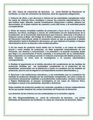 Art. 342.- Casos de vulneración de derechos. La Junta Distrital de Resolución de
Conflictos, en caso de vulneración de derechos, tiene las siguientes obligaciones:

1. Instaurar de oficio, o por denuncia o informe de las autoridades competentes sobre
los casos de violencia física, sicológica o sexual, los sumarios administrativos a los
que hubiere lugar. Además, cuando constituyeren infracciones o delitos, deberán ser
denunciados, en el plazo máximo de cuarenta y ocho (48) horas, a la autoridad judicial
correspondiente;

2. Dictar de manera inmediata medidas de protección a favor de la o las víctimas de
violencia, sea física, sicológica o sexual, de conformidad con las disposiciones de la
Constitución, de la Convención Interamericana para Prevenir, Sancionar y Erradicar la
Violencia contra la Mujer, del Código de la Niñez y Adolescencia, y de la Ley Orgánica
de Educación Intercultural, desde el momento mismo en que se presentare el pedido
administrativo hasta la finalización del proceso, sin que implicare el traslado o traspaso
administrativo de la o el docente a otra unidad educativa;

3. En los casos de conducta moral reñida con su función, o en casos de violencia
sexual y como medida de protección, se debe suspender temporalmente de sus
funciones, con derecho a remuneración, a la autoridad o al docente inculpado desde
que llega a su conocimiento el hecho cometido, o la presunción de su cometimiento.
Esta suspensión no constituye sanción ni violación al principio del debido proceso y se
debe mantener en tanto dure la investigación y el sumario administrativo
correspondiente;

4. Realizar el seguimiento en el ámbito educativo del cumplimiento de las medidas de
protección dictadas por las autoridades competentes en la protección de los
estudiantes, sancionando con la destitución a quien no cumpliere con las medidas de
protección, para lo cual se seguirá el correspondiente sumario administrativo; y,

5. Sancionar a las instituciones educativas y a las autoridades que no cumplieren las
medidas de protección dictadas por las autoridades competentes, así como cuando se
encontraren actuaciones indebidas o procedimientos inadecuados, retrasos o demoras
u Página 94obstáculos al proceso investigativo en los casos de violencia física,
sicológica o sexual a los estudiantes, docentes o directivos.

Estas medidas de protección pueden ser conjuntas, paralelas o incluso independientes
de las que pueden disponer las Juntas Cantonales de Protección de Derechos.

Los derechos de las víctimas son los contemplados en la normativa vigente.

Art. 343.- Responsabilidades en casos de vulneración de derechos. Las Juntas
Distritales de Resolución de Conflictos, en casos de vulneración de derechos, deben:
 
