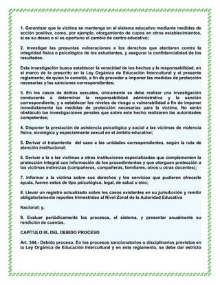 1. Garantizar que la víctima se mantenga en el sistema educativo mediante medidas de
acción positiva, como, por ejemplo, otorgamiento de cupos en otros establecimientos,
si es su deseo o si es oportuno el cambio de centro educativo;

2. Investigar las presuntas vulneraciones a los derechos que atentaren contra la
integridad física o psicológica de los estudiantes, y asegurar la confidencialidad de los
resultados.

Esta investigación busca establecer la veracidad de los hechos y la responsabilidad, en
el marco de lo prescrito en la Ley Orgánica de Educación Intercultural y el presente
reglamento, de quien lo cometió, a fin de proceder a imponer las medidas de protección
necesarias y las sanciones correspondientes;

3. En los casos de delitos sexuales, únicamente se debe realizar una investigación
conducente a determinar la responsabilidad administrativa y la sanción
correspondiente, y a establecer los niveles de riesgo o vulnerabilidad a fin de imponer
inmediatamente las medidas de protección necesarias para la víctima. No serán
obstáculo las investigaciones penales que sobre este hecho realizaren las autoridades
competentes;

4. Disponer la prestación de asistencia psicológica y social a las víctimas de violencia
física, sicológica y especialmente sexual en el ámbito educativo;

5. Derivar el tratamiento del caso a las unidades correspondientes, según la ruta de
atención institucional;

6. Derivar a la o las víctimas a otras instituciones especializadas que complementen la
protección integral con información de los procedimientos y que otorguen protección a
las víctimas indirectas (compañeros, compañeras, familiares, otros u otras docentes);

7. Informar a la víctima sobre sus derechos y los servicios que pudieren ofrecerle
ayuda, fueren estos de tipo psicológico, legal, de salud u otro;

8. Llevar un registro actualizado sobre los casos existentes en su jurisdicción y remitir
obligatoriamente reportes trimestrales al Nivel Zonal de la Autoridad Educativa

Nacional; y,

9. Evaluar periódicamente los procesos, el sistema, y presentar anualmente su
rendición de cuentas.

CAPÍTULO IX. DEL DEBIDO PROCESO

Art. 344.- Debido proceso. En los procesos sancionatorios o disciplinarios previstos en
la Ley Orgánica de Educación Intercultural y en este reglamento, se debe dar estricto
 