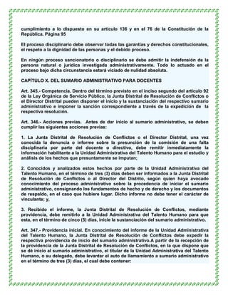 cumplimiento a lo dispuesto en su artículo 136 y en el 76 de la Constitución de la
República. Página 95

El proceso disciplinario debe observar todas las garantías y derechos constitucionales,
el respeto a la dignidad de las personas y el debido proceso.

En ningún proceso sancionatorio o disciplinario se debe admitir la indefensión de la
persona natural o jurídica investigada administrativamente. Todo lo actuado en el
proceso bajo dicha circunstancia estará viciado de nulidad absoluta.

CAPÍTULO X. DEL SUMARIO ADMINISTRATIVO PARA DOCENTES

Art. 345.- Competencia. Dentro del término previsto en el inciso segundo del artículo 92
de la Ley Orgánica de Servicio Público, la Junta Distrital de Resolución de Conflictos o
el Director Distrital pueden disponer el inicio y la sustanciación del respectivo sumario
administrativo e imponer la sanción correspondiente a través de la expedición de la
respectiva resolución.

Art. 346.- Acciones previas. Antes de dar inicio al sumario administrativo, se deben
cumplir las siguientes acciones previas:

1. La Junta Distrital de Resolución de Conflictos o el Director Distrital, una vez
conocida la denuncia o informe sobre la presunción de la comisión de una falta
disciplinaria por parte del docente o directivo, debe remitir inmediatamente la
información habilitante a la Unidad Administrativa del Talento Humano para el estudio y
análisis de los hechos que presuntamente se imputan;

2. Conocidos y analizados estos hechos por parte de la Unidad Administrativa del
Talento Humano, en el término de tres (3) días deben ser informados a la Junta Distrital
de Resolución de Conflictos o al Director del Distrito, según quien haya avocado
conocimiento del proceso administrativo sobre la procedencia de iniciar el sumario
administrativo, consignando los fundamentos de hecho y de derecho y los documentos
de respaldo, en el caso que hubiere lugar. Dicho informe no debe tener el carácter de
vinculante; y,

3. Recibido el informe, la Junta Distrital de Resolución de Conflictos, mediante
providencia, debe remitirlo a la Unidad Administrativa del Talento Humano para que
esta, en el término de cinco (5) días, inicie la sustanciación del sumario administrativo.

Art. 347.- Providencia inicial. En conocimiento del informe de la Unidad Administrativa
del Talento Humano, la Junta Distrital de Resolución de Conflictos debe expedir la
respectiva providencia de inicio del sumario administrativo.A partir de la recepción de
la providencia de la Junta Distrital de Resolución de Conflictos, en la que dispone que
se dé inicio al sumario administrativo, el titular de la Unidad Administrativa del Talento
Humano, o su delegado, debe levantar el auto de llamamiento a sumario administrativo
en el término de tres (3) días, el cual debe contener:
 