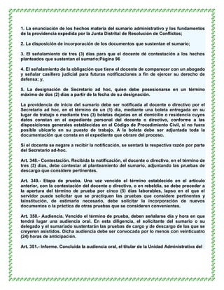 1. La enunciación de los hechos materia del sumario administrativo y los fundamentos
de la providencia expedida por la Junta Distrital de Resolución de Conflictos;

2. La disposición de incorporación de los documentos que sustentan el sumario;

3. El señalamiento de tres (3) días para que el docente dé contestación a los hechos
planteados que sustentan el sumario;Página 96

4. El señalamiento de la obligación que tiene el docente de comparecer con un abogado
y señalar casillero judicial para futuras notificaciones a fin de ejercer su derecho de
defensa; y,

5. La designación de Secretario ad hoc, quien debe posesionarse en un término
máximo de dos (2) días a partir de la fecha de su designación.

La providencia de inicio del sumario debe ser notificada al docente o directivo por el
Secretario ad hoc, en el término de un (1) día, mediante una boleta entregada en su
lugar de trabajo o mediante tres (3) boletas dejadas en el domicilio o residencia cuyos
datos constan en el expediente personal del docente o directivo, conforme a las
disposiciones generales establecidas en el Código de Procedimiento Civil, si no fuera
posible ubicarlo en su puesto de trabajo. A la boleta debe ser adjuntada toda la
documentación que consta en el expediente que obrare del proceso.

Si el docente se negare a recibir la notificación, se sentará la respectiva razón por parte
del Secretario ad-hoc.

Art. 348.- Contestación. Recibida la notificación, el docente o directivo, en el término de
tres (3) días, debe contestar al planteamiento del sumario, adjuntando las pruebas de
descargo que considere pertinentes.

Art. 349.- Etapa de prueba. Una vez vencido el término establecido en el artículo
anterior, con la contestación del docente o directivo, o en rebeldía, se debe proceder a
la apertura del término de prueba por cinco (5) días laborables, lapso en el que el
servidor puede solicitar que se practiquen las pruebas que considere pertinentes y
lainstitución, de estimarlo necesario, debe solicitar la incorporación de nuevos
documentos o la práctica de otras pruebas que se consideren convenientes.

Art. 350.- Audiencia. Vencido el término de prueba, deben señalarse día y hora en que
tendrá lugar una audiencia oral. En esta diligencia, el solicitante del sumario o su
delegado y el sumariado sustentarán las pruebas de cargo y de descargo de las que se
creyeren asistidos. Dicha audiencia debe ser convocada por lo menos con veinticuatro
(24) horas de anticipación.

Art. 351.- Informe. Concluida la audiencia oral, el titular de la Unidad Administrativa del
 