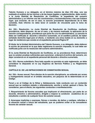Talento Humano o su delegado, en el término máximo de diez (10) días, una vez
realizado el análisis de los hechos y de las bases legales y reglamentarias, debe remitir,
a la Junta Distrital de Resolución de Conflictos, el expediente del sumario
administrativo y un informe con las conclusiones y recomendaciones a las que hubiere
lugar, que incluirán, de ser el caso, la sanción procedente dependiendo de la falta
cometida. Este informe no debe tener el carácter de vinculante para la toma de
decisión.

Art. 352.- Resolución. La Junta Distrital de Resolución de Conflictos, mediante
providencia, debe disponer, de ser el caso, y de manera motivada, la aplicación de la
sanción correspondiente, providencia que pone fin a la vía administrativa. La sanción le
debe ser notificada al docente o directivo sumariado, en el casillero judicial, de haber
señalado domicilio legal para el efecto, o mediante una única boleta en su domicilio o
lugar de residencia que conste en el expediente personal.Página 97

El titular de la Unidad Administrativa del Talento Humano, o su delegado, debe elaborar
la acción de personal en la que debe registrarse la sanción impuesta, la cual debe ser
notificada junto con la resolución del sumario administrativo.

Si la Junta Distrital de Resolución de Conflictos, en su providencia final, determinare
que no existen pruebas suficientes para sancionar, ordenará el archivo del sumario, sin
dejar constancia en el expediente personal del docente o directivo sumariado.

Art. 353.- Norma subsidiaria. Para todo aquello no previsto en este reglamento, se debe
considerar lo dispuesto en la Ley Orgánica de Servicio Público y su Reglamento
General.

CAPÍTULO XI. DE LAS INFRACCIONES DE CONNOTACIÓN SEXUAL

Art. 354.- Acoso sexual. Para efectos de la sanción disciplinaria, se entiende por acoso
u hostigamiento sexual en el ámbito educativo, sin perjuicio de lo determinado en el
Código

Penal y en el Código de la Niñez y Adolescencia, toda conducta con un contenido
sexual que se realizare aislada o reiteradamente, escrita o verbal, gestual o física. Se
consideran, para el efecto, las siguientes conductas o manifestaciones:

1. Requerimiento de favores sexuales que implicaren el ofrecimiento, por parte de un
docente, directivo o administrativo, dirigido a mejorar la condición académica de un
estudiante a cambio de cualquier favor de carácter sexual;

2. Amenazas implícitas o expresas, físicas o morales, de daños y castigos, referidas a
la situación actual o futura del estudiante, que se pudieren evitar si se concedieren
favores de carácter sexual;
 