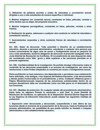 3. Utilización de palabras escritas u orales de naturaleza o connotación sexual,
dirigidas a uno o más estudiantes de manera específica o individual;

4. Mostrar imágenes con contenido sexual, constantes en fotos, películas, revistas u
otros medios que se alejen del propósito educativo;

5. Mostrar imágenes pornográficas, constantes en fotos, películas, revistas u otros
medios;

6. Realización de gestos, ademanes o cualquier otra conducta no verbal de naturaleza o
connotación sexual; y,

7. Acercamientos corporales y otros contactos físicos de naturaleza o connotación
sexual.

Art. 355.- Deber de denunciar. Toda autoridad o directivo de un establecimiento
educativo, docente o personal administrativo, estudiante o cualquier otra persona que
tuviere conocimiento de algún acto de acoso u hostigamiento sexual en perjuicio de
uno o más estudiantes, tendrá la obligación de denunciar al presunto hostigador ante la
Junta Distrital de Resolución de Conflictos. El incumplimiento de esta disposición debe
ser considerada como falta grave y debe sujetarse a las sanciones previstas en el
presente reglamento.

Art. 356.- Confidencialidad de la investigación. Se prohíbe divulgar información sobre el
contenido de las denuncias presentadas o en proceso de investigación, así como las
resoluciones o actos finales adoptados en sumarios por acoso u hostigamiento sexual.

Dicha prohibición se hará extensiva a las dependencias o servidores cuya colaboración
fuere solicitada, a los testigos, a los órganos del Sistema Educativo, a los denunciantes
y demás partes involucradas en el procedimiento, y otros. Cualquier infidencia grave o
Página 98malintencionada respecto de las actuaciones substanciadas dentro de un
proceso disciplinario debe ser considerado como una falta grave en el desempeño de
sus funciones.

Art. 357.- Medidas de protección. En cualquier estado del procedimiento administrativo,
hasta tanto no adquiera firmeza la resolución o acto final, la Junta Distrital de
Resolución de Conflictos, en aplicación de la Disposición General Décima Segunda de
la Ley Orgánica de Educación Intercultural, puede adoptar las siguientes medidas de
protección:

1. Separación entre denunciante y denunciado, suspendiendo a este último de sus
funciones desde el momento de la presentación de la denuncia, hasta la finalización del
proceso administrativo, sin posibilidad de que pueda solicitar su traslado o traspaso
administrativo a otro establecimiento educativo;
 