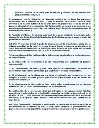 Asesoría Jurídica de la zona para el estudio y análisis de los hechos que
      presuntamente se imputan;

2. Analizadas por la Dirección de Asesoría Jurídica de la Zona las presuntas
infracciones, en el término de tres (3) días el Director de Asesoría Jurídica debe
informar a la máxima autoridad de la zona sobre la procedencia o no de iniciar el
proceso administrativo, consignando los fundamentos de hecho y de derecho y los
documentos de respaldo, en el caso que hubiere lugar. Dicho informe no debe tener el
carácter de vinculante; y,

3. Recibido el informe, la máxima autoridad de la zona, mediante providencia, debe
disponerle a la Junta Distrital de Resolución de Conflictos, de ser el caso, el inicio del
proceso sancionatorio.

Art. 362.- Providencia inicial. A partir de la recepción de la providencia emitida por la
máxima autoridad de la zona, en la que dispone iniciar el proceso sancionatorio, la
Junta Distrital de Resolución de Conflictos debe levantar el auto inicial del proceso
sancionatorio en el término de tres (3) días, el cual debe contener:

1. La enunciación de los hechos materia del proceso sancionatorio y los fundamentos
de la providencia;

2. La disposición de incorporación de los documentos que sustentan el proceso
sancionatorio;

3. El señalamiento de tres (3) días para que el establecimiento educativo dé
contestación a los hechos planteados que sustentan el proceso sancionatorio;

4. El señalamiento de la obligación que tiene la institución de comparecer con un
abogado y señalar casillero judicial para futuras notificaciones a fin de ejercer su
derecho de defensa; y,

5. La designación de Secretario ad hoc, quien debe posesionarse en un término
máximo de tres (3) días a partir de la fecha de su designación.

La notificación de la providencia debe ser entregada a los representantes legales,
promotores o autoridades de la institución educativa particular o fiscomisional en el
término de dos (2) días, mediante una boleta entregada en la dirección de la institución
educativa, a la que se debe adjuntar toda la documentación que consta en el
expediente.

Art. 363.- Contestación. Recibida la notificación, la institución educativa particular o
fiscomisional, en el término de tres (3) días, debe contestar al planteamiento del
proceso sancionatorio, adjuntando las pruebas de descargo que considere pertinentes.
 