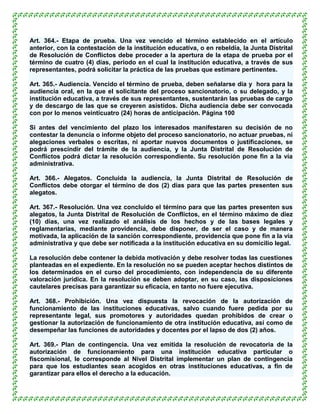 Art. 364.- Etapa de prueba. Una vez vencido el término establecido en el artículo
anterior, con la contestación de la institución educativa, o en rebeldía, la Junta Distrital
de Resolución de Conflictos debe proceder a la apertura de la etapa de prueba por el
término de cuatro (4) días, periodo en el cual la institución educativa, a través de sus
representantes, podrá solicitar la práctica de las pruebas que estimare pertinentes.

Art. 365.- Audiencia. Vencido el término de prueba, deben señalarse día y hora para la
audiencia oral, en la que el solicitante del proceso sancionatorio, o su delegado, y la
institución educativa, a través de sus representantes, sustentarán las pruebas de cargo
y de descargo de las que se creyeren asistidos. Dicha audiencia debe ser convocada
con por lo menos veinticuatro (24) horas de anticipación. Página 100

Si antes del vencimiento del plazo los interesados manifestaren su decisión de no
contestar la denuncia o informe objeto del proceso sancionatorio, no actuar pruebas, ni
alegaciones verbales o escritas, ni aportar nuevos documentos o justificaciones, se
podrá prescindir del trámite de la audiencia, y la Junta Distrital de Resolución de
Conflictos podrá dictar la resolución correspondiente. Su resolución pone fin a la vía
administrativa.

Art. 366.- Alegatos. Concluida la audiencia, la Junta Distrital de Resolución de
Conflictos debe otorgar el término de dos (2) días para que las partes presenten sus
alegatos.

Art. 367.- Resolución. Una vez concluido el término para que las partes presenten sus
alegatos, la Junta Distrital de Resolución de Conflictos, en el término máximo de diez
(10) días, una vez realizado el análisis de los hechos y de las bases legales y
reglamentarias, mediante providencia, debe disponer, de ser el caso y de manera
motivada, la aplicación de la sanción correspondiente, providencia que pone fin a la vía
administrativa y que debe ser notificada a la institución educativa en su domicilio legal.

La resolución debe contener la debida motivación y debe resolver todas las cuestiones
planteadas en el expediente. En la resolución no se pueden aceptar hechos distintos de
los determinados en el curso del procedimiento, con independencia de su diferente
valoración jurídica. En la resolución se deben adoptar, en su caso, las disposiciones
cautelares precisas para garantizar su eficacia, en tanto no fuere ejecutiva.

Art. 368.- Prohibición. Una vez dispuesta la revocación de la autorización de
funcionamiento de las instituciones educativas, salvo cuando fuere pedida por su
representante legal, sus promotores y autoridades quedan prohibidos de crear o
gestionar la autorización de funcionamiento de otra institución educativa, así como de
desempeñar las funciones de autoridades y docentes por el lapso de dos (2) años.

Art. 369.- Plan de contingencia. Una vez emitida la resolución de revocatoria de la
autorización de funcionamiento para una institución educativa particular o
fiscomisional, le corresponde al Nivel Distrital implementar un plan de contingencia
para que los estudiantes sean acogidos en otras instituciones educativas, a fin de
garantizar para ellos el derecho a la educación.
 