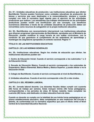 Art. 37.- Unidades educativas de producción. Las instituciones educativas que oferten
Bachillerato Técnico pueden funcionar como unidades educativas de producción de
bienes y servicios que sean destinados a la comercialización, siempre y cuando
cumplan con toda la normativa legal vigente para el ejercicio de las actividades
productivas que realicen. Los estudiantes que trabajen directamente en las actividades
productivas pueden recibir una bonificación por ese concepto. Los beneficios
económicos obtenidos a través de las unidades educativas de producción deben ser
reinvertidos como recursos de autogestión en la propia institución educativa.

Art. 38.- Bachilleratos con reconocimiento internacional. Las instituciones educativas
que ofrezcan programas internacionales de Bachillerato, aprobados por el Ministerio de
Educación, pueden modificar la carga horaria de sus mallas curriculares, con la
condición de que garanticen el cumplimiento de los estándares de aprendizaje y
mantengan las asignaturas apropiadas al contexto nacional. Página 11

TÍTULO IV. DE LAS INSTITUCIONES EDUCATIVAS

CAPÍTULO I. DE LAS NORMAS GENERALES

Art. 39.- Instituciones educativas. Según los niveles de educación que ofertan, las
instituciones educativas pueden ser:

1. Centro de Educación Inicial. Cuando el servicio corresponde a los subniveles 1 o 2
de Educación Inicial;

2. Escuela de Educación Básica. Cuando el servicio corresponde a los subniveles de
Preparatoria, Básica Elemental, Básica Media y Básica Superior, y puede ofertar o no la
Educación Inicial;

3. Colegio de Bachillerato. Cuando el servicio corresponde al nivel de Bachillerato; y,

4. Unidades educativas. Cuando el servicio corresponde a dos (2) o más niveles.

CAPÍTULO II. DEL RÉGIMEN LABORAL

Art. 40.- Jornada laboral docente. Los docentes fiscales deben cumplir con cuarenta
(40) horas de trabajo por semana. Estas incluyen treinta (30) horas pedagógicas,
correspondientes a los períodos de clase. El tiempo restante, hasta completar las
cuarenta (40) horas, está dedicado a la labor educativa fuera de clase.

Cuando un docente no cumpla con la totalidad de sus treinta horas pedagógicas en un
mismo establecimiento educativo, debe completarlas en otra institución del Circuito o
Distrito, de conformidad con la normativa específica que para el efecto emita el Nivel
Central de la Autoridad Educativa Nacional.
 