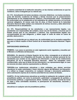 la máxima autoridad de la institución educativa, en las mismas condiciones en que los
recibieron, salvo el desgaste por su natural uso.

Art. 374.- Actualización de textos escolares y recursos didácticos. Los textos escolares,
guías del docente, cuadernos de trabajo y demás recursos que se proporcionaren
gratuitamente en los establecimientos públicos y fiscomisionales serán actualizados
de conformidad con lo establecido en los estándares de calidad educativa y el currículo
nacional obligatorio. Al menos cada tres (3) años, el Nivel Central de la Autoridad
Educativa Nacional debe realizar una evaluación de dichos recursos y debe determinar
la pertinencia de su actualización.

Art. 375.- Responsabilidad de los estudiantes y sus representantes legales. Los
estudiantes son responsables del cuidado y buen uso de los bienes y recursos que el
Estado provee para el uso individual o colectivo. Sus representantes legales son
corresponsables de esta obligación, y deben pagar el costo de estos en casos de
pérdida, destrucción o

deterioro no producido por su natural uso, de conformidad con la normativa específica
que para el efecto expida el Nivel Central de la Autoridad Educativa Nacional. Página
102

DISPOSICIONES GENERALES

PRIMERA.- Los casos no previstos en este reglamento serán regulados y resueltos por
el Ministro o la Ministra de Educación.

SEGUNDA.- En atención al Interés Superior de los niños, consagrado en el artículo 44
de la Constitución de la República del Ecuador, los datos de carácter personal de los
estudiantes que consten en los registros de información a cargo de las instituciones
educativas y/o de la Autoridad Educativa Nacional, deben ser manejados como
confidenciales, salvo que el titular de esa información o su representante legal, en caso
de menores de edad, autorice expresamente su difusión.

TERCERA.-Las instituciones educativas y otras entidades que oferten servicios
educativos no están autorizadas a hacer mención alguna del Ministerio de Educación,
ni a utilizar su imagen corporativa, en cualquier mensaje o documento publicitario,
salvo autorización expresa de la máxima autoridad de esa cartera de Estado.

CUARTA.- En las instituciones educativas se prohíbe la realización de cualquier acto de
proselitismo político, así como la promoción, publicidad o propaganda de partidos y
movimientos políticos u organizaciones afines. También se prohíbe, durante las horas
de clase y otras actividades escolares, la participación de estudiantes, docentes y
autoridades

educativas en cualquier acto de proselitismo político.
 