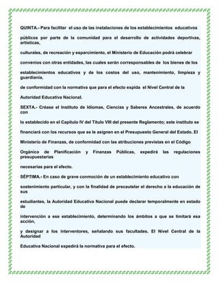 QUINTA.- Para facilitar el uso de las instalaciones de los establecimientos educativos

públicos por parte de la comunidad para el desarrollo de actividades deportivas,
artísticas,

culturales, de recreación y esparcimiento, el Ministerio de Educación podrá celebrar

convenios con otras entidades, las cuales serán corresponsables de los bienes de los

establecimientos educativos y de los costos del uso, mantenimiento, limpieza y
guardianía,

de conformidad con la normativa que para el efecto expida el Nivel Central de la

Autoridad Educativa Nacional.

SEXTA.- Créase el Instituto de Idiomas, Ciencias y Saberes Ancestrales, de acuerdo
con

lo establecido en el Capítulo IV del Título VIII del presente Reglamento; este instituto se

financiará con los recursos que se le asignen en el Presupuesto General del Estado. El

Ministerio de Finanzas, de conformidad con las atribuciones previstas en el Código

Orgánico de Planificación        y   Finanzas   Públicas,    expedirá   las   regulaciones
presupuestarias

necesarias para el efecto.

SÉPTIMA.- En caso de grave conmoción de un establecimiento educativo con

sostenimiento particular, y con la finalidad de precautelar el derecho a la educación de
sus

estudiantes, la Autoridad Educativa Nacional puede declarar temporalmente en estado
de

intervención a ese establecimiento, determinando los ámbitos a que se limitará esa
acción,

y designar a los interventores, señalando sus facultades. El Nivel Central de la
Autoridad

Educativa Nacional expedirá la normativa para el efecto.
 