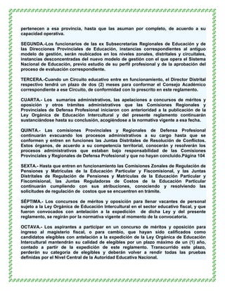 pertenecen a esa provincia, hasta que las asuman por completo, de acuerdo a su
capacidad operativa.

SEGUNDA.-Los funcionarios de las ex Subsecretarías Regionales de Educación y de
las Direcciones Provinciales de Educación, instancias correspondientes al antiguo
modelo de gestión, serán reubicados en los niveles zonales, distritales y circuitales,
instancias desconcentradas del nuevo modelo de gestión con el que opera el Sistema
Nacional de Educación, previo estudio de su perfil profesional y de la aprobación del
proceso de evaluación correspondiente.

TERCERA.-Cuando un Circuito educativo entre en funcionamiento, el Director Distrital
respectivo tendrá un plazo de dos (2) meses para conformar el Consejo Académico
correspondiente a ese Circuito, de conformidad con lo prescrito en este reglamento.

CUARTA.- Los sumarios administrativos, las apelaciones a concursos de méritos y
oposición y otros trámites administrativos que las Comisiones Regionales y
Provinciales de Defensa Profesional iniciaron con anterioridad a la publicación de la
Ley Orgánica de Educación Intercultural y del presente reglamento continuarán
sustanciándose hasta su conclusión, acogiéndose a la normativa vigente a esa fecha.

QUINTA.- Las comisiones Provinciales y Regionales de Defensa Profesional
continuarán evacuando los procesos administrativos a su cargo hasta que se
conformen y entren en funciones las Juntas Distritales de Resolución de Conflictos.
Estos órganos, de acuerdo a su competencia territorial, conocerán y resolverán los
procesos administrativos que estaban bajo responsabilidad de las Comisiones
Provinciales y Regionales de Defensa Profesional y que no hayan concluido.Página 104

SEXTA.- Hasta que entren en funcionamiento las Comisiones Zonales de Regulación de
Pensiones y Matrículas de la Educación Particular y Fiscomisional, y las Juntas
Distritales de Regulación de Pensiones y Matrículas de la Educación Particular y
Fiscomisional, las Juntas Reguladoras de Costos de la Educación Particular
continuarán cumpliendo con sus atribuciones, conociendo y resolviendo las
solicitudes de regulación de costos que se encuentren en trámite.

SÉPTIMA.- Los concursos de méritos y oposición para llenar vacantes de personal
sujeto a la Ley Orgánica de Educación Intercultural en el sector educativo fiscal, y que
fueron convocados con antelación a la expedición de dicha Ley y del presente
reglamento, se regirán por la normativa vigente al momento de la convocatoria.

OCTAVA.- Los aspirantes a participar en un concurso de méritos y oposición para
ingreso al magisterio fiscal, o para cambio, que hayan sido calificados como
candidatos elegibles con antelación a la expedición de la Ley Orgánica de Educación
Intercultural mantendrán su calidad de elegibles por un plazo máximo de un (1) año,
contado a partir de la expedición de este reglamento. Transcurrido este plazo,
perderán su categoría de elegibles y deberán volver a rendir todas las pruebas
definidas por el Nivel Central de la Autoridad Educativa Nacional.
 