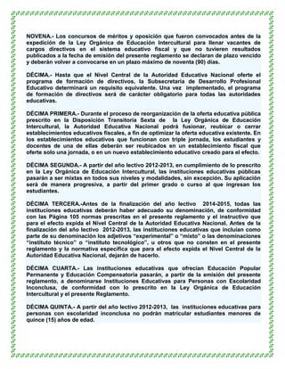 NOVENA.- Los concursos de méritos y oposición que fueron convocados antes de la
expedición de la Ley Orgánica de Educación Intercultural para llenar vacantes de
cargos directivos en el sistema educativo fiscal y que no tuvieren resultados
publicados a la fecha de emisión del presente reglamento se declaran de plazo vencido
y deberán volver a convocarse en un plazo máximo de noventa (90) días.

DÉCIMA.- Hasta que el Nivel Central de la Autoridad Educativa Nacional oferte el
programa de formación de directivos, la Subsecretaría de Desarrollo Profesional
Educativo determinará un requisito equivalente. Una vez implementado, el programa
de formación de directivos será de carácter obligatorio para todas las autoridades
educativas.

DÉCIMA PRIMERA.- Durante el proceso de reorganización de la oferta educativa pública
prescrito en la Disposición Transitoria Sexta de la Ley Orgánica de Educación
Intercultural, la Autoridad Educativa Nacional podrá fusionar, reubicar o cerrar
establecimientos educativos fiscales, a fin de optimizar la oferta educativa existente. En
los establecimientos educativos que funcionan con triple jornada, los estudiantes y
docentes de una de ellas deberán ser reubicados en un establecimiento fiscal que
oferte solo una jornada, o en un nuevo establecimiento educativo creado para el efecto.

DÉCIMA SEGUNDA.- A partir del año lectivo 2012-2013, en cumplimiento de lo prescrito
en la Ley Orgánica de Educación Intercultural, las instituciones educativas públicas
pasarán a ser mixtas en todos sus niveles y modalidades, sin excepción. Su aplicación
será de manera progresiva, a partir del primer grado o curso al que ingresan los
estudiantes.

DÉCIMA TERCERA.-Antes de la finalización del año lectivo 2014-2015, todas las
instituciones educativas deberán haber adecuado su denominación, de conformidad
con las Página 105 normas prescritas en el presente reglamento y el instructivo que
para el efecto expida el Nivel Central de la Autoridad Educativa Nacional. Antes de la
finalización del año lectivo 2012-2013, las instituciones educativas que incluían como
parte de su denominación los adjetivos “experimental” o “mixto” o las denominaciones
“instituto técnico” o “instituto tecnológico”, u otros que no consten en el presente
reglamento y la normativa específica que para el efecto expida el Nivel Central de la
Autoridad Educativa Nacional, dejarán de hacerlo.

DÉCIMA CUARTA.- Las instituciones educativas que ofrecían Educación Popular
Permanente y Educación Compensatoria pasarán, a partir de la emisión del presente
reglamento, a denominarse Instituciones Educativas para Personas con Escolaridad
Inconclusa, de conformidad con lo prescrito en la Ley Orgánica de Educación
Intercultural y el presente Reglamento.

DÉCIMA QUINTA.- A partir del año lectivo 2012-2013, las instituciones educativas para
personas con escolaridad inconclusa no podrán matricular estudiantes menores de
quince (15) años de edad.
 