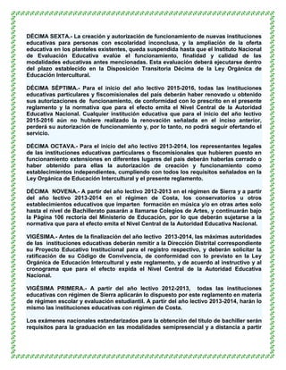 DÉCIMA SEXTA.- La creación y autorización de funcionamiento de nuevas instituciones
educativas para personas con escolaridad inconclusa, y la ampliación de la oferta
educativa en los planteles existentes, queda suspendida hasta que el Instituto Nacional
de Evaluación Educativa evalúe el funcionamiento, finalidad y calidad de las
modalidades educativas antes mencionadas. Esta evaluación deberá ejecutarse dentro
del plazo establecido en la Disposición Transitoria Décima de la Ley Orgánica de
Educación Intercultural.

DÉCIMA SÉPTIMA.- Para el inicio del año lectivo 2015-2016, todas las instituciones
educativas particulares y fiscomisionales del país deberán haber renovado u obtenido
sus autorizaciones de funcionamiento, de conformidad con lo prescrito en el presente
reglamento y la normativa que para el efecto emita el Nivel Central de la Autoridad
Educativa Nacional. Cualquier institución educativa que para el inicio del año lectivo
2015-2016 aún no hubiere realizado la renovación señalada en el inciso anterior,
perderá su autorización de funcionamiento y, por lo tanto, no podrá seguir ofertando el
servicio.

DÉCIMA OCTAVA.- Para el inicio del año lectivo 2013-2014, los representantes legales
de las instituciones educativas particulares o fiscomisionales que hubieren puesto en
funcionamiento extensiones en diferentes lugares del país deberán haberlas cerrado o
haber obtenido para ellas la autorización de creación y funcionamiento como
establecimientos independientes, cumpliendo con todos los requisitos señalados en la
Ley Orgánica de Educación Intercultural y el presente reglamento.

DÉCIMA NOVENA.- A partir del año lectivo 2012-2013 en el régimen de Sierra y a partir
del año lectivo 2013-2014 en el régimen de Costa, los conservatorios u otros
establecimientos educativos que imparten formación en música y/o en otras artes solo
hasta el nivel de Bachillerato pasarán a llamarse Colegios de Artes, y continuarán bajo
la Página 106 rectoría del Ministerio de Educación, por lo que deberán sujetarse a la
normativa que para el efecto emita el Nivel Central de la Autoridad Educativa Nacional.

VIGÉSIMA.- Antes de la finalización del año lectivo 2013-2014, las máximas autoridades
de las instituciones educativas deberán remitir a la Dirección Distrital correspondiente
su Proyecto Educativo Institucional para el registro respectivo, y deberán solicitar la
ratificación de su Código de Convivencia, de conformidad con lo previsto en la Ley
Orgánica de Educación Intercultural y este reglamento, y de acuerdo al instructivo y al
cronograma que para el efecto expida el Nivel Central de la Autoridad Educativa
Nacional.

VIGÉSIMA PRIMERA.- A partir del año lectivo 2012-2013, todas las instituciones
educativas con régimen de Sierra aplicarán lo dispuesto por este reglamento en materia
de régimen escolar y evaluación estudiantil. A partir del año lectivo 2013-2014, harán lo
mismo las instituciones educativas con régimen de Costa.

Los exámenes nacionales estandarizados para la obtención del título de bachiller serán
requisitos para la graduación en las modalidades semipresencial y a distancia a partir
 