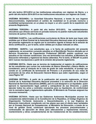 del año lectivo 2013-2014 en las instituciones educativas con régimen de Sierra, y a
partir del año lectivo 2014-2015 en las instituciones educativas con régimen de Costa.

VIGÉSIMA SEGUNDA.- La Autoridad Educativa Nacional, a través de sus órganos
desconcentrados, implementará el cambio de modalidad en la jornada nocturna a
modalidad semipresencial, en un plazo no mayor a un año a partir de la expedición del
presente Reglamento.

VIGÉSIMA TERCERA.- A partir del año lectivo 2012-2013, los establecimientos
educativos que ofrecen servicios en jornada nocturna no podrán matricular estudiantes
menores de quince (15) años de edad.

VIGÉSIMA CUARTA.- Las certificaciones curriculares de libros de texto que hayan sido
emitidas por el Nivel Central de la Autoridad Educativa Nacional antes de la expedición
del presente reglamento se regirán por la normativa vigente al tiempo de la emisión de
dicha certificación y, por lo tanto, serán válidas por el plazo indicado en ellas.

VIGÉSIMA QUINTA.- Los estudiantes que, a la fecha de publicación del presente
reglamento, se encuentren cursando estudios en el Bachillerato Técnico ofertado por el
Servicio Ecuatoriano de Capacitación Profesional (SECAP) podrán continuar sus
estudios en las mismas condiciones. Una vez terminados sus estudios, el Ministerio de
Educación refrendará y registrará los títulos obtenidos. Por lo tanto, el SECAP no podrá
abrir nuevas inscripciones a partir de la emisión del presente reglamento.

VIGÉSIMA SEXTA.- Hasta que se termine de implementar el registro de calificaciones
de los estudiantes que cursan los subniveles de Básica Elemental y Básica Media, se
considerará, para el cómputo de la nota de grado de cada estudiante, el puntaje que
conste en su certificado de terminación de Primaria o el promedio de sus notas de
promoción de los años de Educación General Básica que estén registradas, según el
caso.Página 107

VIGÉSIMA SÉPTIMA.- A partir de la publicación del presente reglamento, el Nivel
Central de la Autoridad Educativa Nacional procederá a la extinción de la Dirección
Nacional de Servicios Educativos (DINSE), para lo cual designará a un liquidador, quien
ejercerá la representación legal, judicial y extrajudicial de esa Dirección, y podrá
ejecutar todos los actos y contratos necesarios para su liquidación, de conformidad
con la normativa legal y reglamentaria aplicable. El Ministerio de Finanzas asignará los
recursos necesarios.

VIGÉSIMA OCTAVA.- Hasta que los Gobiernos Autónomos Municipales asuman las
competencias determinadas en la Constitución de la República, el Código Orgánico de
Organización Territorial, Autonomía y Descentralización, y la Ley Orgánica de
Educación Intercultural, cumpliendo con los plazos que para el efecto sean señalados
por el Consejo Nacional de Competencias, el Ministerio de Educación, a través de su
nivel de gestión Zonal, continuará ejecutando los procesos precontractuales y
contractuales de ejecución de obras para adecuaciones y reparaciones menores,
mantenimiento y obras complementarias de las instalaciones de los establecimientos
 