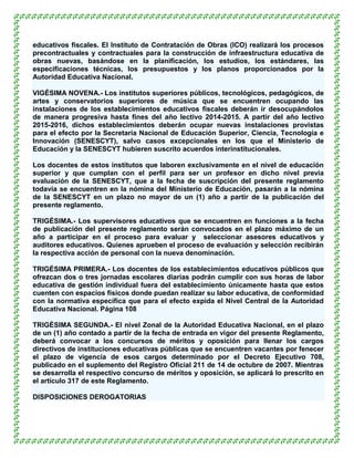 educativos fiscales. El Instituto de Contratación de Obras (ICO) realizará los procesos
precontractuales y contractuales para la construcción de infraestructura educativa de
obras nuevas, basándose en la planificación, los estudios, los estándares, las
especificaciones técnicas, los presupuestos y los planos proporcionados por la
Autoridad Educativa Nacional.

VIGÉSIMA NOVENA.- Los institutos superiores públicos, tecnológicos, pedagógicos, de
artes y conservatorios superiores de música que se encuentren ocupando las
instalaciones de los establecimientos educativos fiscales deberán ir desocupándolos
de manera progresiva hasta fines del año lectivo 2014-2015. A partir del año lectivo
2015-2016, dichos establecimientos deberán ocupar nuevas instalaciones provistas
para el efecto por la Secretaría Nacional de Educación Superior, Ciencia, Tecnología e
Innovación (SENESCYT), salvo casos excepcionales en los que el Ministerio de
Educación y la SENESCYT hubieren suscrito acuerdos interinstitucionales.

Los docentes de estos institutos que laboren exclusivamente en el nivel de educación
superior y que cumplan con el perfil para ser un profesor en dicho nivel previa
evaluación de la SENESCYT, que a la fecha de suscripción del presente reglamento
todavía se encuentren en la nómina del Ministerio de Educación, pasarán a la nómina
de la SENESCYT en un plazo no mayor de un (1) año a partir de la publicación del
presente reglamento.

TRIGÉSIMA.- Los supervisores educativos que se encuentren en funciones a la fecha
de publicación del presente reglamento serán convocados en el plazo máximo de un
año a participar en el proceso para evaluar y seleccionar asesores educativos y
auditores educativos. Quienes aprueben el proceso de evaluación y selección recibirán
la respectiva acción de personal con la nueva denominación.

TRIGÉSIMA PRIMERA.- Los docentes de los establecimientos educativos públicos que
ofrezcan dos o tres jornadas escolares diarias podrán cumplir con sus horas de labor
educativa de gestión individual fuera del establecimiento únicamente hasta que estos
cuenten con espacios físicos donde puedan realizar su labor educativa, de conformidad
con la normativa específica que para el efecto expida el Nivel Central de la Autoridad
Educativa Nacional. Página 108

TRIGÉSIMA SEGUNDA.- El nivel Zonal de la Autoridad Educativa Nacional, en el plazo
de un (1) año contado a partir de la fecha de entrada en vigor del presente Reglamento,
deberá convocar a los concursos de méritos y oposición para llenar los cargos
directivos de instituciones educativas públicas que se encuentren vacantes por fenecer
el plazo de vigencia de esos cargos determinado por el Decreto Ejecutivo 708,
publicado en el suplemento del Registro Oficial 211 de 14 de octubre de 2007. Mientras
se desarrolla el respectivo concurso de méritos y oposición, se aplicará lo prescrito en
el artículo 317 de este Reglamento.

DISPOSICIONES DEROGATORIAS
 