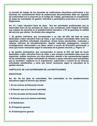 La jornada de trabajo de los docentes de instituciones educativas particulares y los
docentes sin nombramiento fiscal de instituciones fiscomisionales debe ser regulada
de conformidad con lo prescrito en el Código de Trabajo, garantizando el cumplimiento
de todas las actividades de gestión individual y participativa prescritas en el presente
Reglamento.

Art. 41.- Labor educativa fuera de clase. Son las actividades profesionales que se
desarrollan fuera de los períodos de clase y que constituyen parte integral del trabajo
que realizan los docentes en el establecimiento educativo, a fin de garantizar la calidad
del servicio que ofertan. Se dividen dos categorías:

1. De gestión individual, que corresponden a no más del 65% del total de horas
destinadas a labor educativa fuera de clase, y que incluyen actividades tales como las
siguientes: planificar actividades educativas; revisar tareas estudiantiles, evaluarlas y
redactar informes de retroalimentación; diseñar materiales pedagógicos; conducir
investigaciones relacionadas a su labor; asistir a cursos de formación permanente, y
otras que fueren necesarias según la naturaleza de la gestión docente; y, Página 12

2. De gestión participativa, que corresponden al menos al 35% del total de horas
destinadas a labor educativa fuera de clase, y que incluyen actividades tales como las
siguientes: realizar reuniones con otros docentes; atender a los representantes legales
de los estudiantes; realizar actividades de refuerzo y apoyo educativo para estudiantes
que lo necesiten; colaborar en la organización, supervisión y control de las diversas
actividades estudiantiles, y otras que fueren necesarias según la naturaleza de la
gestión docente.

CAPÍTULO III. DE LAS AUTORIDADES DE LAS INSTITUCIONES

EDUCATIVAS

Art. 42.- De los tipos de autoridades. Son autoridades en los establecimientos
educativos según el servicio que ofertan:

1. En los centros de Educación Inicial:

l. El Director que es la máxima autoridad.

2. En las escuelas de Educación Básica:

l. El Director que es la máxima autoridad.

ll. El Subdirector.

lll. El Inspector general.

lV. El Subinspector general.
 