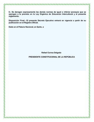 II.- Se derogan expresamente las demás normas de igual o inferior jerarquía que se
opongan a lo previsto en la Ley Orgánica de Educación Intercultural y el presente
reglamento.

Disposición Final.- El presente Decreto Ejecutivo entrará en vigencia a partir de su
publicación en el Registro Oficial.

Dado en el Palacio Nacional, en Quito, a




                                     Rafael Correa Delgado

                      PRESIDENTE CONSTITUCIONAL DE LA REPÚBLICA
 