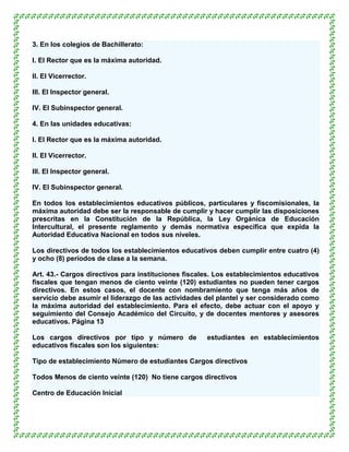 3. En los colegios de Bachillerato:

l. El Rector que es la máxima autoridad.

ll. El Vicerrector.

lll. El Inspector general.

lV. El Subinspector general.

4. En las unidades educativas:

l. El Rector que es la máxima autoridad.

ll. El Vicerrector.

lll. El Inspector general.

lV. El Subinspector general.

En todos los establecimientos educativos públicos, particulares y fiscomisionales, la
máxima autoridad debe ser la responsable de cumplir y hacer cumplir las disposiciones
prescritas en la Constitución de la República, la Ley Orgánica de Educación
Intercultural, el presente reglamento y demás normativa específica que expida la
Autoridad Educativa Nacional en todos sus niveles.

Los directivos de todos los establecimientos educativos deben cumplir entre cuatro (4)
y ocho (8) períodos de clase a la semana.

Art. 43.- Cargos directivos para instituciones fiscales. Los establecimientos educativos
fiscales que tengan menos de ciento veinte (120) estudiantes no pueden tener cargos
directivos. En estos casos, el docente con nombramiento que tenga más años de
servicio debe asumir el liderazgo de las actividades del plantel y ser considerado como
la máxima autoridad del establecimiento. Para el efecto, debe actuar con el apoyo y
seguimiento del Consejo Académico del Circuito, y de docentes mentores y asesores
educativos. Página 13

Los cargos directivos por tipo y número de           estudiantes en establecimientos
educativos fiscales son los siguientes:

Tipo de establecimiento Número de estudiantes Cargos directivos

Todos Menos de ciento veinte (120) No tiene cargos directivos

Centro de Educación Inicial
 