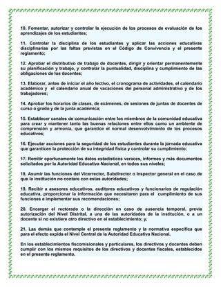 10. Fomentar, autorizar y controlar la ejecución de los procesos de evaluación de los
aprendizajes de los estudiantes;

11. Controlar la disciplina de los estudiantes y aplicar las acciones educativas
disciplinarias por las faltas previstas en el Código de Convivencia y el presente
reglamento;

12. Aprobar el distributivo de trabajo de docentes, dirigir y orientar permanentemente
su planificación y trabajo, y controlar la puntualidad, disciplina y cumplimiento de las
obligaciones de los docentes;

13. Elaborar, antes de iniciar el año lectivo, el cronograma de actividades, el calendario
académico y el calendario anual de vacaciones del personal administrativo y de los
trabajadores;

14. Aprobar los horarios de clases, de exámenes, de sesiones de juntas de docentes de
curso o grado y de la junta académica;

15. Establecer canales de comunicación entre los miembros de la comunidad educativa
para crear y mantener tanto las buenas relaciones entre ellos como un ambiente de
comprensión y armonía, que garantice el normal desenvolvimiento de los procesos
educativos;

16. Ejecutar acciones para la seguridad de los estudiantes durante la jornada educativa
que garanticen la protección de su integridad física y controlar su cumplimiento;

17. Remitir oportunamente los datos estadísticos veraces, informes y más documentos
solicitados por la Autoridad Educativa Nacional, en todos sus niveles;

18. Asumir las funciones del Vicerrector, Subdirector o Inspector general en el caso de
que la institución no contare con estas autoridades;

19. Recibir a asesores educativos, auditores educativos y funcionarios de regulación
educativa, proporcionar la información que necesitaren para el cumplimiento de sus
funciones e implementar sus recomendaciones;

20. Encargar el rectorado o la dirección en caso de ausencia temporal, previa
autorización del Nivel Distrital, a una de las autoridades de la institución, o a un
docente si no existiere otro directivo en el establecimiento; y,

21. Las demás que contemple el presente reglamento y la normativa específica que
para el efecto expida el Nivel Central de la Autoridad Educativa Nacional.

En los establecimientos fiscomisionales y particulares, los directivos y docentes deben
cumplir con los mismos requisitos de los directivos y docentes fiscales, establecidos
en el presente reglamento.
 