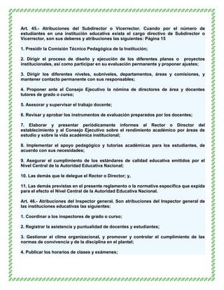 Art. 45.- Atribuciones del Subdirector o Vicerrector. Cuando por el número de
estudiantes en una institución educativa exista el cargo directivo de Subdirector o
Vicerrector, son sus deberes y atribuciones las siguientes: Página 15

1. Presidir la Comisión Técnico Pedagógica de la Institución;

2. Dirigir el proceso de diseño y ejecución de los diferentes planes o proyectos
institucionales, así como participar en su evaluación permanente y proponer ajustes;

3. Dirigir los diferentes niveles, subniveles, departamentos, áreas y comisiones, y
mantener contacto permanente con sus responsables;

4. Proponer ante el Consejo Ejecutivo la nómina de directores de área y docentes
tutores de grado o curso;

5. Asesorar y supervisar el trabajo docente;

6. Revisar y aprobar los instrumentos de evaluación preparados por los docentes;

7. Elaborar y presentar periódicamente informes al Rector o Director del
establecimiento y al Consejo Ejecutivo sobre el rendimiento académico por áreas de
estudio y sobre la vida académica institucional;

8. Implementar el apoyo pedagógico y tutorías académicas para los estudiantes, de
acuerdo con sus necesidades;

9. Asegurar el cumplimiento de los estándares de calidad educativa emitidos por el
Nivel Central de la Autoridad Educativa Nacional;

10. Las demás que le delegue el Rector o Director; y,

11. Las demás previstas en el presente reglamento o la normativa específica que expida
para el efecto el Nivel Central de la Autoridad Educativa Nacional.

Art. 46.- Atribuciones del Inspector general. Son atribuciones del Inspector general de
las instituciones educativas las siguientes:

1. Coordinar a los inspectores de grado o curso;

2. Registrar la asistencia y puntualidad de docentes y estudiantes;

3. Gestionar el clima organizacional, y promover y controlar el cumplimiento de las
normas de convivencia y de la disciplina en el plantel;

4. Publicar los horarios de clases y exámenes;
 