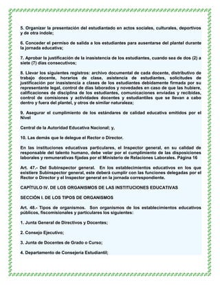 5. Organizar la presentación del estudiantado en actos sociales, culturales, deportivos
y de otra índole;

6. Conceder el permiso de salida a los estudiantes para ausentarse del plantel durante
la jornada educativa;

7. Aprobar la justificación de la inasistencia de los estudiantes, cuando sea de dos (2) a
siete (7) días consecutivos;

8. Llevar los siguientes registros: archivo documental de cada docente, distributivo de
trabajo docente, horarios de clase, asistencia de estudiantes, solicitudes de
justificación por inasistencia a clases de los estudiantes debidamente firmada por su
representante legal, control de días laborados y novedades en caso de que las hubiere,
calificaciones de disciplina de los estudiantes, comunicaciones enviadas y recibidas,
control de comisiones y actividades docentes y estudiantiles que se llevan a cabo
dentro y fuera del plantel, y otros de similar naturaleza;

9. Asegurar el cumplimiento de los estándares de calidad educativa emitidos por el
Nivel

Central de la Autoridad Educativa Nacional; y,

10. Las demás que le delegue el Rector o Director.

En las instituciones educativas particulares, el Inspector general, en su calidad de
responsable del talento humano, debe velar por el cumplimiento de las disposiciones
laborales y remunerativas fijadas por el Ministerio de Relaciones Laborales. Página 16

Art. 47.- Del Subinspector general. En los establecimientos educativos en los que
existiere Subinspector general, este deberá cumplir con las funciones delegadas por el
Rector o Director y el Inspector general en la jornada correspondiente.

CAPÍTULO IV. DE LOS ORGANISMOS DE LAS INSTITUCIONES EDUCATIVAS

SECCIÓN I. DE LOS TIPOS DE ORGANISMOS

Art. 48.- Tipos de organismos. Son organismos de los establecimientos educativos
públicos, fiscomisionales y particulares los siguientes:

1. Junta General de Directivos y Docentes;

2. Consejo Ejecutivo;

3. Junta de Docentes de Grado o Curso;

4. Departamento de Consejería Estudiantil;
 