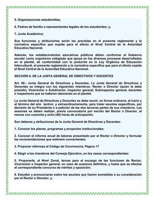 5. Organizaciones estudiantiles;

6. Padres de familia o representantes legales de los estudiantes; y,

7. Junta Académica;

Sus funciones y atribuciones serán las previstas en el presente reglamento y la
normativa específica que expida para el efecto el Nivel Central de la Autoridad
Educativa Nacional.

Además, los establecimientos educativos públicos deben conformar el Gobierno
escolar como organismo colegiado que apoya en los diversos procesos desarrollados
en el plantel, de conformidad con lo prescrito en la Ley Orgánica de Educación
Intercultural, el presente reglamento y la normativa específica que para el efecto expida
el Nivel Central de la Autoridad Educativa Nacional.

SECCIÓN II. DE LA JUNTA GENERAL DE DIRECTIVOS Y DOCENTES

Art. 49.- Junta General de Directivos y Docentes. La Junta General de Directivos y
Docentes se integra con los siguientes miembros: Rector o Director (quien la debe
presidir), Vicerrector o Subdirector, Inspector general, Subinspector general, docentes
e inspectores que se hallaren laborando en el plantel.

La Junta General de Directivos y Docentes se debe reunir, en forma ordinaria, al inicio y
al término del año lectivo; y extraordinariamente, para tratar asuntos específicos, por
decisión de su Presidente o a petición de las dos terceras partes de sus miembros. Las
sesiones se deben realizar, previa convocatoria por escrito del Rector o Director, al
menos con cuarenta y ocho (48) horas de anticipación.

Son deberes y atribuciones de la Junta General de Directivos y Docentes:

1. Conocer los planes, programas y proyectos institucionales;

2. Conocer el informe anual de labores presentado por el Rector o Director y formular
las recomendaciones que estimare convenientes;

3. Proponer reformas al Código de Convivencia; Página 17

4. Elegir a los miembros del Consejo Ejecutivo, en los casos correspondientes;

5. Proponerle, al Nivel Zonal, ternas para el encargo de las funciones de Rector,
Vicerrector e Inspector general, en caso de ausencia definitiva, y hasta que se efectúe
el correspondiente concurso de méritos y oposición;

6. Estudiar y pronunciarse sobre los asuntos que fueren sometidos a su consideración
por el Rector o Director; y,
 