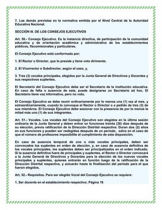 7. Las demás previstas en la normativa emitida por el Nivel Central de la Autoridad
Educativa Nacional.

SECCIÓN III. DE LOS CONSEJOS EJECUTIVOS

Art. 50.- Consejo Ejecutivo. Es la instancia directiva, de participación de la comunidad
educativa y de orientación académica y administrativa de los establecimientos
públicos, fiscomisionales y particulares.

El Consejo Ejecutivo está conformado por:

1. El Rector o Director, que lo preside y tiene voto dirimente;

2. El Vicerrector o Subdirector, según el caso, y,

3. Tres (3) vocales principales, elegidos por la Junta General de Directivos y Docentes y
sus respectivos suplentes.

El Secretario del Consejo Ejecutivo debe ser el Secretario de la institución educativa.
En caso de falta o ausencia de este, puede designarse un Secretario ad hoc. El
Secretario tiene voz informativa, pero no voto.

El Consejo Ejecutivo se debe reunir ordinariamente por lo menos una (1) vez al mes, y
extraordinariamente, cuando lo convoque el Rector o Director o a pedido de tres (3) de
sus miembros. El Consejo Ejecutivo debe sesionar con la presencia de por lo menos la
mitad más uno (1) de sus integrantes.

Art. 51.- Vocales. Los vocales del Consejo Ejecutivo son elegidos en la última sesión
ordinaria de la Junta General y deben entrar en funciones treinta (30) días después de
su elección, previa ratificación de la Dirección Distrital respectiva. Duran dos (2) años
en sus funciones y pueden ser reelegidos después de un período, salvo en el caso de
que el número de profesores imposibilite el cumplimiento de esta disposición.

En caso de ausencia temporal de uno o más vocales principales, deben ser
convocados los suplentes en orden de elección, y, en caso de ausencia definitiva de
los vocales principales, los suplentes deben ser principalizados en el orden indicado.
Si la ausencia definitiva fuere de principales y suplentes, el Rector o Director convocará
a la Junta General de Directivos y Docentes para la elección de los nuevos vocales
principales y suplentes, quienes entrarán en función luego de la ratificación de la
Dirección Distrital respectiva, y actuarán hasta la finalización del período para el que
fueron elegidos.

Art. 52.- Requisitos. Para ser elegido Vocal del Consejo Ejecutivo se requiere:

1. Ser docente en el establecimiento respectivo; Página 18
 