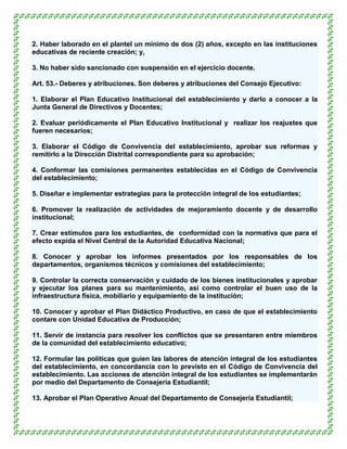 2. Haber laborado en el plantel un mínimo de dos (2) años, excepto en las instituciones
educativas de reciente creación; y,

3. No haber sido sancionado con suspensión en el ejercicio docente.

Art. 53.- Deberes y atribuciones. Son deberes y atribuciones del Consejo Ejecutivo:

1. Elaborar el Plan Educativo Institucional del establecimiento y darlo a conocer a la
Junta General de Directivos y Docentes;

2. Evaluar periódicamente el Plan Educativo Institucional y realizar los reajustes que
fueren necesarios;

3. Elaborar el Código de Convivencia del establecimiento, aprobar sus reformas y
remitirlo a la Dirección Distrital correspondiente para su aprobación;

4. Conformar las comisiones permanentes establecidas en el Código de Convivencia
del establecimiento;

5. Diseñar e implementar estrategias para la protección integral de los estudiantes;

6. Promover la realización de actividades de mejoramiento docente y de desarrollo
institucional;

7. Crear estímulos para los estudiantes, de conformidad con la normativa que para el
efecto expida el Nivel Central de la Autoridad Educativa Nacional;

8. Conocer y aprobar los informes presentados por los responsables de los
departamentos, organismos técnicos y comisiones del establecimiento;

9. Controlar la correcta conservación y cuidado de los bienes institucionales y aprobar
y ejecutar los planes para su mantenimiento, así como controlar el buen uso de la
infraestructura física, mobiliario y equipamiento de la institución;

10. Conocer y aprobar el Plan Didáctico Productivo, en caso de que el establecimiento
contare con Unidad Educativa de Producción;

11. Servir de instancia para resolver los conflictos que se presentaren entre miembros
de la comunidad del establecimiento educativo;

12. Formular las políticas que guíen las labores de atención integral de los estudiantes
del establecimiento, en concordancia con lo previsto en el Código de Convivencia del
establecimiento. Las acciones de atención integral de los estudiantes se implementarán
por medio del Departamento de Consejería Estudiantil;

13. Aprobar el Plan Operativo Anual del Departamento de Consejería Estudiantil;
 