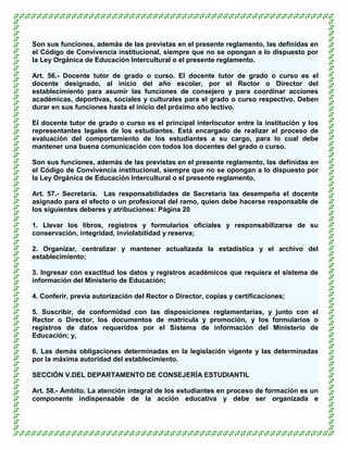 Son sus funciones, además de las previstas en el presente reglamento, las definidas en
el Código de Convivencia institucional, siempre que no se opongan a lo dispuesto por
la Ley Orgánica de Educación Intercultural o el presente reglamento.

Art. 56.- Docente tutor de grado o curso. El docente tutor de grado o curso es el
docente designado, al inicio del año escolar, por el Rector o Director del
establecimiento para asumir las funciones de consejero y para coordinar acciones
académicas, deportivas, sociales y culturales para el grado o curso respectivo. Deben
durar en sus funciones hasta el inicio del próximo año lectivo.

El docente tutor de grado o curso es el principal interlocutor entre la institución y los
representantes legales de los estudiantes. Está encargado de realizar el proceso de
evaluación del comportamiento de los estudiantes a su cargo, para lo cual debe
mantener una buena comunicación con todos los docentes del grado o curso.

Son sus funciones, además de las previstas en el presente reglamento, las definidas en
el Código de Convivencia institucional, siempre que no se opongan a lo dispuesto por
la Ley Orgánica de Educación Intercultural o el presente reglamento.

Art. 57.- Secretaría. Las responsabilidades de Secretaría las desempeña el docente
asignado para el efecto o un profesional del ramo, quien debe hacerse responsable de
los siguientes deberes y atribuciones: Página 20

1. Llevar los libros, registros y formularios oficiales y responsabilizarse de su
conservación, integridad, inviolabilidad y reserva;

2. Organizar, centralizar y mantener actualizada la estadística y el archivo del
establecimiento;

3. Ingresar con exactitud los datos y registros académicos que requiera el sistema de
información del Ministerio de Educación;

4. Conferir, previa autorización del Rector o Director, copias y certificaciones;

5. Suscribir, de conformidad con las disposiciones reglamentarias, y junto con el
Rector o Director, los documentos de matrícula y promoción, y los formularios o
registros de datos requeridos por el Sistema de información del Ministerio de
Educación; y,

6. Las demás obligaciones determinadas en la legislación vigente y las determinadas
por la máxima autoridad del establecimiento.

SECCIÓN V.DEL DEPARTAMENTO DE CONSEJERÍA ESTUDIANTIL

Art. 58.- Ámbito. La atención integral de los estudiantes en proceso de formación es un
componente indispensable de la acción educativa y debe ser organizada e
 
