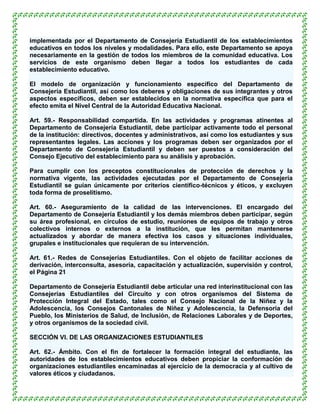 implementada por el Departamento de Consejería Estudiantil de los establecimientos
educativos en todos los niveles y modalidades. Para ello, este Departamento se apoya
necesariamente en la gestión de todos los miembros de la comunidad educativa. Los
servicios de este organismo deben llegar a todos los estudiantes de cada
establecimiento educativo.

El modelo de organización y funcionamiento específico del Departamento de
Consejería Estudiantil, así como los deberes y obligaciones de sus integrantes y otros
aspectos específicos, deben ser establecidos en la normativa específica que para el
efecto emita el Nivel Central de la Autoridad Educativa Nacional.

Art. 59.- Responsabilidad compartida. En las actividades y programas atinentes al
Departamento de Consejería Estudiantil, debe participar activamente todo el personal
de la institución: directivos, docentes y administrativos, así como los estudiantes y sus
representantes legales. Las acciones y los programas deben ser organizados por el
Departamento de Consejería Estudiantil y deben ser puestos a consideración del
Consejo Ejecutivo del establecimiento para su análisis y aprobación.

Para cumplir con los preceptos constitucionales de protección de derechos y la
normativa vigente, las actividades ejecutadas por el Departamento de Consejería
Estudiantil se guían únicamente por criterios científico-técnicos y éticos, y excluyen
toda forma de proselitismo.

Art. 60.- Aseguramiento de la calidad de las intervenciones. El encargado del
Departamento de Consejería Estudiantil y los demás miembros deben participar, según
su área profesional, en círculos de estudio, reuniones de equipos de trabajo y otros
colectivos internos o externos a la institución, que les permitan mantenerse
actualizados y abordar de manera efectiva los casos y situaciones individuales,
grupales e institucionales que requieran de su intervención.

Art. 61.- Redes de Consejerías Estudiantiles. Con el objeto de facilitar acciones de
derivación, interconsulta, asesoría, capacitación y actualización, supervisión y control,
el Página 21

Departamento de Consejería Estudiantil debe articular una red interinstitucional con las
Consejerías Estudiantiles del Circuito y con otros organismos del Sistema de
Protección Integral del Estado, tales como el Consejo Nacional de la Niñez y la
Adolescencia, los Consejos Cantonales de Niñez y Adolescencia, la Defensoría del
Pueblo, los Ministerios de Salud, de Inclusión, de Relaciones Laborales y de Deportes,
y otros organismos de la sociedad civil.

SECCIÓN VI. DE LAS ORGANIZACIONES ESTUDIANTILES

Art. 62.- Ámbito. Con el fin de fortalecer la formación integral del estudiante, las
autoridades de los establecimientos educativos deben propiciar la conformación de
organizaciones estudiantiles encaminadas al ejercicio de la democracia y al cultivo de
valores éticos y ciudadanos.
 