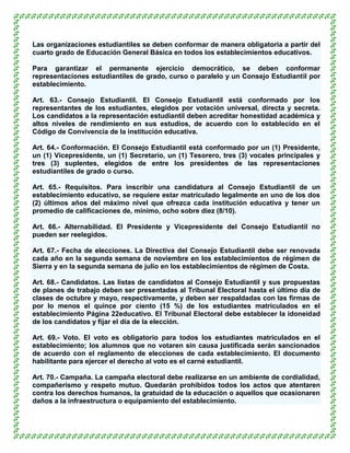 Las organizaciones estudiantiles se deben conformar de manera obligatoria a partir del
cuarto grado de Educación General Básica en todos los establecimientos educativos.

Para garantizar el permanente ejercicio democrático, se deben conformar
representaciones estudiantiles de grado, curso o paralelo y un Consejo Estudiantil por
establecimiento.

Art. 63.- Consejo Estudiantil. El Consejo Estudiantil está conformado por los
representantes de los estudiantes, elegidos por votación universal, directa y secreta.
Los candidatos a la representación estudiantil deben acreditar honestidad académica y
altos niveles de rendimiento en sus estudios, de acuerdo con lo establecido en el
Código de Convivencia de la institución educativa.

Art. 64.- Conformación. El Consejo Estudiantil está conformado por un (1) Presidente,
un (1) Vicepresidente, un (1) Secretario, un (1) Tesorero, tres (3) vocales principales y
tres (3) suplentes, elegidos de entre los presidentes de las representaciones
estudiantiles de grado o curso.

Art. 65.- Requisitos. Para inscribir una candidatura al Consejo Estudiantil de un
establecimiento educativo, se requiere estar matriculado legalmente en uno de los dos
(2) últimos años del máximo nivel que ofrezca cada institución educativa y tener un
promedio de calificaciones de, mínimo, ocho sobre diez (8/10).

Art. 66.- Alternabilidad. El Presidente y Vicepresidente del Consejo Estudiantil no
pueden ser reelegidos.

Art. 67.- Fecha de elecciones. La Directiva del Consejo Estudiantil debe ser renovada
cada año en la segunda semana de noviembre en los establecimientos de régimen de
Sierra y en la segunda semana de julio en los establecimientos de régimen de Costa.

Art. 68.- Candidatos. Las listas de candidatos al Consejo Estudiantil y sus propuestas
de planes de trabajo deben ser presentadas al Tribunal Electoral hasta el último día de
clases de octubre y mayo, respectivamente, y deben ser respaldadas con las firmas de
por lo menos el quince por ciento (15 %) de los estudiantes matriculados en el
establecimiento Página 22educativo. El Tribunal Electoral debe establecer la idoneidad
de los candidatos y fijar el día de la elección.

Art. 69.- Voto. El voto es obligatorio para todos los estudiantes matriculados en el
establecimiento; los alumnos que no votaren sin causa justificada serán sancionados
de acuerdo con el reglamento de elecciones de cada establecimiento. El documento
habilitante para ejercer el derecho al voto es el carné estudiantil.

Art. 70.- Campaña. La campaña electoral debe realizarse en un ambiente de cordialidad,
compañerismo y respeto mutuo. Quedarán prohibidos todos los actos que atentaren
contra los derechos humanos, la gratuidad de la educación o aquellos que ocasionaren
daños a la infraestructura o equipamiento del establecimiento.
 