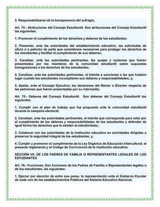 3. Responsabilizarse de la transparencia del sufragio.

Art. 74.- Atribuciones del Consejo Estudiantil. Son atribuciones del Consejo Estudiantil
las siguientes:

1. Promover el cumplimiento de los derechos y deberes de los estudiantes;

2. Presentar, ante las autoridades del establecimiento educativo, las solicitudes de
oficio o a petición de parte que considerare necesarias para proteger los derechos de
los estudiantes y facilitar el cumplimiento de sus deberes;

3. Canalizar, ante las autoridades pertinentes, las quejas y reclamos que fueren
presentados por los miembros de la comunidad estudiantil sobre supuestas
transgresiones a los derechos de los estudiantes;

4. Canalizar, ante las autoridades pertinentes, el trámite a sanciones a las que hubiere
lugar cuando los estudiantes incumplieren sus deberes y responsabilidades; y,

5. Apelar, ante el Consejo Ejecutivo, las decisiones del Rector o Director respecto de
las peticiones que fueren presentadas por su intermedio.

Art. 75.- Deberes del Consejo Estudiantil.    Son deberes del Consejo Estudiantil los
siguientes:

1. Cumplir con el plan de trabajo que fue propuesto ante la comunidad estudiantil
durante la campaña electoral;

2. Canalizar, ante las autoridades pertinentes, el trámite que corresponda para velar por
el cumplimiento de los deberes y responsabilidades de los estudiantes y defender de
igual forma los derechos que le asisten al estudiantado;

3. Colaborar con las autoridades de la institución educativa en actividades dirigidas a
preservar la seguridad integral de los estudiantes; y,

4. Cumplir y promover el cumplimiento de la Ley Orgánica de Educación Intercultural, el
presente reglamento y el Código de Convivencia de la institución educativa.

SECCIÓN VII. DE LOS PADRES DE FAMILIA O REPRESENTANTES LEGALES DE LOS
ESTUDIANTES

Art. 76.- Funciones. Son funciones de los Padres de Familia o Representantes legales o
de los estudiantes, las siguientes:

1. Ejercer por elección de entre sus pares, la representación ante el Gobierno Escolar
de cada uno de los establecimientos Públicos del Sistema Educativo Nacional;
 
