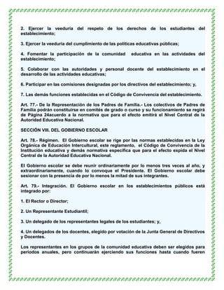 2. Ejercer la veeduría del respeto de los derechos de los estudiantes del
establecimiento;

3. Ejercer la veeduría del cumplimiento de las políticas educativas públicas;

4. Fomentar la participación de la comunidad         educativa en las actividades del
establecimiento;

5. Colaborar con las autoridades y personal docente del establecimiento en el
desarrollo de las actividades educativas;

6. Participar en las comisiones designadas por los directivos del establecimiento; y,

7. Las demás funciones establecidas en el Código de Convivencia del establecimiento.

Art. 77.- De la Representación de los Padres de Familia.- Los colectivos de Padres de
Familia podrán constituirse en comités de grado o curso y su funcionamiento se regirá
de Página 24acuerdo a la normativa que para el efecto emitirá el Nivel Central de la
Autoridad Educativa Nacional.

SECCIÓN VIII. DEL GOBIERNO ESCOLAR

Art. 78.- Régimen. El Gobierno escolar se rige por las normas establecidas en la Ley
Orgánica de Educación Intercultural, este reglamento, el Código de Convivencia de la
Institución educativa y demás normativa específica que para el efecto expida el Nivel
Central de la Autoridad Educativa Nacional.

El Gobierno escolar se debe reunir ordinariamente por lo menos tres veces al año, y
extraordinariamente, cuando lo convoque el Presidente. El Gobierno escolar debe
sesionar con la presencia de por lo menos la mitad de sus integrantes.

Art. 79.- Integración. El Gobierno escolar en los establecimientos públicos está
integrado por:

1. El Rector o Director;

2. Un Representante Estudiantil;

3. Un delegado de los representantes legales de los estudiantes; y,

4. Un delegados de los docentes, elegido por votación de la Junta General de Directivos
y Docentes.

Los representantes en los grupos de la comunidad educativa deben ser elegidos para
períodos anuales, pero continuarán ejerciendo sus funciones hasta cuando fueren
 