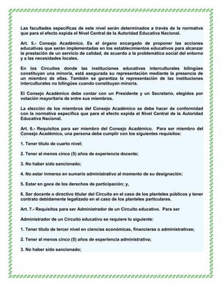 Las facultades específicas de este nivel serán determinados a través de la normativa
que para el efecto expida el Nivel Central de la Autoridad Educativa Nacional.

Art. 5.- Consejo Académico. Es el órgano encargado de proponer las acciones
educativas que serán implementadas en los establecimientos educativos para alcanzar
la prestación de un servicio de calidad, de acuerdo a la problemática social del entorno
y a las necesidades locales.

En los Circuitos donde las instituciones educativas interculturales bilingües
constituyan una minoría, está asegurada su representación mediante la presencia de
un miembro de ellas. También se garantiza la representación de las instituciones
interculturales no bilingües cuando constituyan minoría.

El Consejo Académico debe contar con un Presidente y un Secretario, elegidos por
votación mayoritaria de entre sus miembros.

La elección de los miembros del Consejo Académico se debe hacer de conformidad
con la normativa específica que para el efecto expida el Nivel Central de la Autoridad
Educativa Nacional.

Art. 6.- Requisitos para ser miembro del Consejo Académico. Para ser miembro del
Consejo Académico, una persona debe cumplir con los siguientes requisitos:

1. Tener título de cuarto nivel;

2. Tener al menos cinco (5) años de experiencia docente;

3. No haber sido sancionado;

4. No estar inmerso en sumario administrativo al momento de su designación;

5. Estar en goce de los derechos de participación; y,

6. Ser docente o directivo titular del Circuito en el caso de los planteles públicos y tener
contrato debidamente legalizado en el caso de los planteles particulares.

Art. 7.- Requisitos para ser Administrador de un Circuito educativo. Para ser

Administrador de un Circuito educativo se requiere lo siguiente:

1. Tener título de tercer nivel en ciencias económicas, financieras o administrativas;

2. Tener al menos cinco (5) años de experiencia administrativa;

3. No haber sido sancionado;
 
