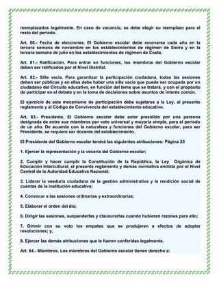reemplazados legalmente. En caso de vacancia, se debe elegir su reemplazo para el
resto del período.

Art. 80.- Fecha de elecciones. El Gobierno escolar debe renovarse cada año en la
tercera semana de noviembre en los establecimientos de régimen de Sierra y en la
tercera semana de julio en los establecimientos de régimen de Costa.

Art. 81.- Ratificación. Para entrar en funciones, los miembros del Gobierno escolar
deben ser ratificados por el Nivel Distrital.

Art. 82.- Silla vacía. Para garantizar la participación ciudadana, todas las sesiones
deben ser públicas y en ellas debe haber una silla vacía que puede ser ocupada por un
ciudadano del Circuito educativo, en función del tema que se tratará, y con el propósito
de participar en el debate y en la toma de decisiones sobre asuntos de interés común.

El ejercicio de este mecanismo de participación debe sujetarse a la Ley, al presente
reglamento y al Código de Convivencia del establecimiento educativo.

Art. 83.- Presidente. El Gobierno escolar debe estar presidido por una persona
designada de entre sus miembros por voto universal y mayoría simple, para el período
de un año. De acuerdo con la naturaleza y funciones del Gobierno escolar, para ser
Presidente, se requiere ser docente del establecimiento.

El Presidente del Gobierno escolar tendrá las siguientes atribuciones: Página 25

1. Ejercer la representación y la vocería del Gobierno escolar;

2. Cumplir y hacer cumplir la Constitución de la República, la Ley Orgánica de
Educación Intercultural, el presente reglamento y demás normativa emitida por el Nivel
Central de la Autoridad Educativa Nacional;

3. Liderar la veeduría ciudadana de la gestión administrativa y la rendición social de
cuentas de la institución educativa;

4. Convocar a las sesiones ordinarias y extraordinarias;

5. Elaborar el orden del día;

6. Dirigir las sesiones, suspenderlas y clausurarlas cuando hubieren razones para ello;

7. Dirimir con su voto los empates que se produjeren a efectos de adoptar
resoluciones; y,

8. Ejercer las demás atribuciones que le fueren conferidas legalmente.

Art. 84.- Miembros. Los miembros del Gobierno escolar tienen derecho a:
 