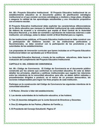 Art. 88.- Proyecto Educativo Institucional. El Proyecto Educativo Institucional de un
establecimiento educativo es el documento público de planificación estratégica
institucional en el que constan acciones estratégicas a mediano y largo plazo, dirigidas
a asegurar la calidad de los aprendizajes estudiantiles y una vinculación propositiva
con el entorno escolar.

El Proyecto Educativo Institucional debe explicitar las características diferenciadoras
de la oferta educativa que marquen la identidad institucional de cada establecimiento.
Se elabora de acuerdo a la normativa que expida el Nivel Central de la Autoridad
Educativa Nacional, y no debe ser sometido a aprobación de instancias externas a cada
institución; sin embargo, estas lo deben remitir al Nivel Distrital para su registro.

En las instituciones públicas, el Proyecto Educativo Institucional se debe construir con
la participación del Gobierno escolar; en las instituciones particulares y
fiscomisionales, se debe construir con la participación de los promotores y las
autoridades de los establecimientos.

Las propuestas de innovación curricular que fueren incluidas en el Proyecto Educativo
Institucional deben ser aprobadas por el Nivel Zonal.

La Autoridad Educativa Nacional, a través de los auditores educativos, debe hacer la
evaluación del cumplimiento del Proyecto Educativo Institucional.

CAPÍTULO VI. DEL CÓDIGO DE CONVIVENCIA

Art. 89.- Código de Convivencia. El Código de Convivencia es el documento público
construido por los actores que conforman la comunidad educativa. En este se deben
detallar los principios, objetivos y políticas institucionales que regulen las relaciones
entre los miembros de la comunidad educativa; para ello, se deben definir métodos y
procedimientos dirigidos a producir, en el marco de un proceso democrático, las
acciones indispensables para lograr los fines propios de cada institución.

Participan en la construcción del Código de Convivencia los siguientes miembros de la
comunidad educativa:

1. El Rector, Director o líder del establecimiento;

2. Las demás autoridades de la institución educativa, si las hubiere;

3. Tres (3) docentes delegados por la Junta General de Directivos y Docentes;

4. Dos (2) delegados de los Padres y Madres de Familia; y,

5. El Presidente del Consejo Estudiantil. Página 27
 