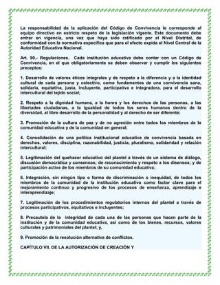 La responsabilidad de la aplicación del Código de Convivencia le corresponde al
equipo directivo en estricto respeto de la legislación vigente. Este documento debe
entrar en vigencia, una vez que haya sido ratificado por el Nivel Distrital, de
conformidad con la normativa específica que para el efecto expida el Nivel Central de la
Autoridad Educativa Nacional.

Art. 90.- Regulaciones. Cada institución educativa debe contar con un Código de
Convivencia, en el que obligatoriamente se deben observar y cumplir los siguientes
preceptos:

1. Desarrollo de valores éticos integrales y de respeto a la diferencia y a la identidad
cultural de cada persona y colectivo, como fundamentos de una convivencia sana,
solidaria, equitativa, justa, incluyente, participativa e integradora, para el desarrollo
intercultural del tejido social;

2. Respeto a la dignidad humana, a la honra y los derechos de las personas, a las
libertades ciudadanas, a la igualdad de todos los seres humanos dentro de la
diversidad, al libre desarrollo de la personalidad y al derecho de ser diferente;

3. Promoción de la cultura de paz y de no agresión entre todos los miembros de la
comunidad educativa y de la comunidad en general;

4. Consolidación de una política institucional educativa de convivencia basada en
derechos, valores, disciplina, razonabilidad, justicia, pluralismo, solidaridad y relación
intercultural;

5. Legitimación del quehacer educativo del plantel a través de un sistema de diálogo,
discusión democrática y consensos; de reconocimiento y respeto a los disensos; y de
participación activa de los miembros de su comunidad educativa;

6. Integración, sin ningún tipo o forma de discriminación o inequidad, de todos los
miembros de la comunidad de la institución educativa como factor clave para el
mejoramiento continuo y progresivo de los procesos de enseñanza, aprendizaje e
interaprendizaje;

7. Legitimación de los procedimientos regulatorios internos del plantel a través de
procesos participativos, equitativos e incluyentes;

8. Precautela de la integridad de cada una de las personas que hacen parte de la
institución y de la comunidad educativa, así como de los bienes, recursos, valores
culturales y patrimoniales del plantel; y,

9. Promoción de la resolución alternativa de conflictos.

CAPÍTULO VII. DE LA AUTORIZACIÓN DE CREACIÓN Y
 