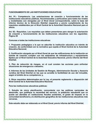 FUNCIONAMIENTO DE LAS INSTITUCIONES EDUCATIVAS

Art. 91.- Competencia. Las autorizaciones de creación y funcionamiento de las
instituciones educativas públicas, fiscomisionales y particulares para todos los niveles
y modalidades son otorgadas por el Nivel Zonal correspondiente, sobre la base del
informe técnico de la Dirección Distrital respectiva y previo cumplimiento de los
requisitos establecidos por el Nivel Central de la Autoridad Educativa Nacional para el
efecto.

Art. 92.- Requisitos. Los requisitos que deben presentarse para otorgar la autorización
de creación y funcionamiento de las instituciones educativas son los siguientes:
Página 28

Comunes a todas las instituciones educativas:

1. Propuesta pedagógica a la que se adscribe la institución educativa en trámite de
creación, de conformidad con la normativa que expida el Nivel Central de la Autoridad
Educativa Nacional;

2. Certificación otorgada por el Nivel Zonal de que las edificaciones de la institución en
trámite de creación cumplen con los estándares de infraestructura y equipamiento
fijados por el Nivel Central de la Autoridad Educativa Nacional, previo informe del Nivel
Distrital;

3. Plan de reducción de riesgos, en el cual consten las acciones para enfrentar
situaciones de emergencia o desastre;

4. Informes de las Unidades de Gestión de Riesgos, Administración Escolar y Asesoría
Jurídica del Nivel Distrital en los que se acredite la factibilidad de uso del inmueble,
según el ámbito de su competencia; y,

5. Otros requisitos determinados por la Ley, el presente reglamento o disposición del
Nivel Central de la Autoridad Educativa Nacional.

Para las instituciones educativas públicas:

1. Estudio de micro planificación, concordante con las políticas nacionales de
desarrollo, que justifique la necesidad del servicio, la población estudiantil que no
pueda ser atendida en instituciones fiscales existentes, el grado de impacto en la
comunidad beneficiaria y la distribución geográfica de las instituciones educativas más
cercanas.

Este estudio debe ser elaborado en el Nivel Zonal, previo informe del Nivel Distrital;
 
