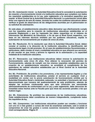 Art. 95.- Autorización inicial. La Autoridad Educativa Zonal le concederá la autorización
de creación y funcionamiento inicial a la institución educativa que cumpliere con todos
los requisitos establecidos en la Ley, este reglamento y la normativa específica que
expida el Nivel Central de la Autoridad Educativa Nacional. La autorización inicial debe
tener una vigencia de seis (6) meses, durante los cuales los auditores educativos deben
verificar el grado de observancia de las obligaciones asumidas por el patrocinador en
su solicitud de autorización.

En este plazo, el establecimiento educativo debe demostrar que efectivamente cumple
con los requisitos para la creación de instituciones educativas establecidas en el
presente Reglamento y que ha ingresado los datos requeridos en el sistema de
información del Ministerio de Educación, a fin de que el Nivel Zonal respectivo, con
base en los informes técnicos emitidos por los auditores educativos, expida la
autorización de funcionamiento por el plazo de cinco (5) años.

Art. 96.- Resolución. En la resolución que dicte la Autoridad Educativa Zonal, deben
constar el nombre y la dirección de la institución educativa, la identificación del
representante legal y la del promotor. En el caso de establecimientos fiscomisionales y
particulares, debe constar el nivel y modalidad educativa en que ofrecerá sus servicios,
el año escolar en que inicia y termina la vigencia de la autorización y la capacidad
instalada de la institución educativa.

Art. 97.- Renovación. Las instituciones educativas deben renovar la autorización de
funcionamiento cada cinco (5) años. Para obtener la renovación del permiso de
Funcionamiento, además de cumplir con los mismos requisitos establecidos para la
creación de un establecimiento educativo, se acreditará el cumplimiento de los
estándares de calidad educativa establecidos por el Nivel Central de la Autoridad
Educativa Nacional.

Art. 98.- Prohibición. Se prohíbe a los promotores, a los representantes legales y a las
autoridades de instituciones educativas, prestar el servicio en cualquier nivel y
modalidad sin contar con la previa autorización de funcionamiento emitida por la
Autoridad Educativa Zonal o teniéndola caducada. La autoridad o funcionario del nivel
desconcentrado que conozca del quebrantamiento de esta prohibición, además de
adoptar las acciones conducentes para que esta infracción sea sancionada
administrativamente de conformidad con la Ley y este reglamento, debe denunciar de
inmediato estos hechos ante la Fiscalía para que inicie las acciones penales a las que
hubiere lugar.

Art. 99.- Extensiones. Se prohíben las extensiones de las instituciones educativas.
Cada establecimiento debe constituirse de manera independiente, cumpliendo todos
los requisitos de ley.

Art. 100.- Compromiso. Las instituciones educativas pueden ser creadas y funcionar
con uno (1) o más grados o cursos del nivel de enseñanza solicitado, solo si existe el
compromiso de crear los grados o cursos sucesivos necesarios hasta completar el
nivel correspondiente. Página 31
 
