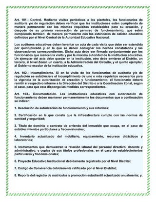 Art. 101.- Control. Mediante visitas periódicas a los planteles, los funcionarios de
auditoría y/o de regulación deben verificar que las instituciones estén cumpliendo de
manera permanente con los mismos requisitos establecidos para su creación, y
después de su primera renovación de permiso de funcionamiento, que estén
cumpliendo también de manera permanente con los estándares de calidad educativa
definidos por el Nivel Central de la Autoridad Educativa Nacional.

Los auditores educativos deben levantar un acta de cada visita que debe ser extendida
por quintuplicado y en la que se deben consignar los hechos constatados y las
observaciones correspondientes. Dicha acta debe ser firmada conjuntamente por los
funcionarios que realicen la visita y por la máxima autoridad de la institución educativa.
Un ejemplar del acta debe quedar en la institución, otro debe enviarse al Distrito, un
tercero, al Nivel Zonal, un cuarto, a la Administración del Circuito, y el quinto ejemplar,
al Gobierno escolar de la institución educativa.

Art. 102.- Incumplimiento. Si en la visita de los funcionarios de auditoría y/o de
regulación se estableciere el incumplimiento de uno o más requisitos necesarios para
la vigencia de la autorización de creación y funcionamiento, el funcionario deberá
remitir el respectivo informe a la Dirección del Distrito o a la Coordinación Zonal, según
el caso, para que esta disponga las medidas correspondientes.

Art. 103.- Documentación. Las instituciones educativas con autorización de
funcionamiento deben mantener permanentemente los documentos que a continuación
se indican:

1. Resolución de autorización de funcionamiento y sus reformas;

2. Certificación en la que conste que la infraestructura cumple con las normas de
sanidad y seguridad;

3. Título de dominio o contrato de arriendo del inmueble que ocupa, en el caso de
establecimientos particulares y fiscomisionales;

4. Inventario actualizado del mobiliario, equipamiento, recursos didácticos y
laboratorios;

5. Instrumentos que demuestren la relación laboral del personal directivo, docente y
administrativo, y copias de sus títulos profesionales, en el caso de establecimientos
particulares y fiscomisionales;

6. Proyecto Educativo Institucional debidamente registrado por el Nivel Distrital;

7. Código de Convivencia debidamente ratificado por el Nivel Distrital;

8. Reporte del registro de matrículas y promoción estudiantil actualizado anualmente; y,
 