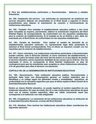 9. Para los establecimientos particulares y fiscomisionales,        balances y estados
financieros.

Art. 104.- Ampliación del servicio. Las solicitudes de autorización de ampliación del
servicio educativo deberán ser presentadas en el Nivel Zonal, y seguirán el mismo
procedimiento para obtener la autorización de creación y funcionamiento de
instituciones educativas.

Art. 105.- Traslado. Para trasladar el establecimiento educativo público a otro local
(bien inmueble) se requiere, previamente, obtener la autorización respectiva del Nivel
Distrital Página 32 correspondiente, de conformidad con los requisitos establecidos
para la creación de establecimientos. Si el traslado es de un Distrito a otro, debe ser
autorizado por el Nivel Zonal, de conformidad con los requisitos establecidos.

Art. 106.- Cambio de domicilio.        Para realizar el cambio de domicilio de un
establecimiento educativo particular, su representante legal debe presentarle la
solicitud al Nivel Zonal correspondiente. Para el efecto se requieren cumplir con los
requisitos para la creación de establecimientos.

Art. 107.- Cierre voluntario. Las instituciones educativas particulares y fiscomisionales
pueden solicitar, ante la Dirección Distrital, el cierre voluntario del establecimiento, a
más tardar cuatro (4) meses antes del inicio del año lectivo en el que dejarán de prestar
el servicio educativo, previa exposición detallada de las causas que lo motiven. Una vez
autorizado el cierre, le corresponde al Nivel Distrital implementar un plan de
contingencia para que los estudiantes sean acogidos en otras instituciones educativas,
a fin de garantizar para ellos el derecho a la educación.

CAPÍTULO VIII. DE LA DENOMINACIÓN DE INSTITUCIONES EDUCATIVAS

Art. 108.- Denominación. Toda institución educativa pública, fiscomisionales o
particular debe tener una denominación general, un nombre específico que la
identifique y un código según los diferentes niveles y modalidades educativas, de
conformidad con la normativa específica que para el efecto expida el Nivel Central de la
Autoridad Educativa Nacional.

Dentro un mismo Distrito educativo, no puede repetirse el nombre específico de una
institución educativa. En caso de existir dos (2) o más instituciones educativas de igual
nivel con el mismo nombre específico, debe ser válido únicamente aquel que
corresponda a la institución con más antigüedad.

Art. 109.- Competencia. La nominación de las instituciones educativas es atribución de
la Autoridad Educativa Nacional, a través del Nivel Distrital.

Art. 110.- Nombres. Para nominar las instituciones educativas deben considerarse las
siguientes opciones:
 