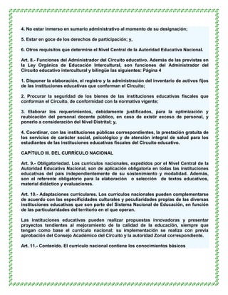 4. No estar inmerso en sumario administrativo al momento de su designación;

5. Estar en goce de los derechos de participación; y,

6. Otros requisitos que determine el Nivel Central de la Autoridad Educativa Nacional.

Art. 8.- Funciones del Administrador del Circuito educativo. Además de las previstas en
la Ley Orgánica de Educación Intercultural, son funciones del Administrador del
Circuito educativo intercultural y bilingüe las siguientes: Página 4

1. Disponer la elaboración, el registro y la administración del inventario de activos fijos
de las instituciones educativas que conforman el Circuito;

2. Procurar la seguridad de los bienes de las instituciones educativas fiscales que
conforman el Circuito, de conformidad con la normativa vigente;

3. Elaborar los requerimientos, debidamente justificados, para la optimización y
reubicación del personal docente público, en caso de existir exceso de personal, y
ponerlo a consideración del Nivel Distrital; y,

4. Coordinar, con las instituciones públicas correspondientes, la prestación gratuita de
los servicios de carácter social, psicológico y de atención integral de salud para los
estudiantes de las instituciones educativas fiscales del Circuito educativo.

CAPÍTULO III. DEL CURRÍCULO NACIONAL

Art. 9.- Obligatoriedad. Los currículos nacionales, expedidos por el Nivel Central de la
Autoridad Educativa Nacional, son de aplicación obligatoria en todas las instituciones
educativas del país independientemente de su sostenimiento y modalidad. Además,
son el referente obligatorio para la elaboración o selección de textos educativos,
material didáctico y evaluaciones.

Art. 10.- Adaptaciones curriculares. Los currículos nacionales pueden complementarse
de acuerdo con las especificidades culturales y peculiaridades propias de las diversas
instituciones educativas que son parte del Sistema Nacional de Educación, en función
de las particularidades del territorio en el que operan.

Las instituciones educativas pueden realizar propuestas innovadoras y presentar
proyectos tendientes al mejoramiento de la calidad de la educación, siempre que
tengan como base el currículo nacional; su implementación se realiza con previa
aprobación del Consejo Académico del Circuito y la autoridad Zonal correspondiente.

Art. 11.- Contenido. El currículo nacional contiene los conocimientos básicos
 