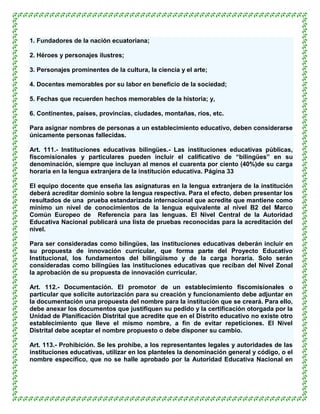 1. Fundadores de la nación ecuatoriana;

2. Héroes y personajes ilustres;

3. Personajes prominentes de la cultura, la ciencia y el arte;

4. Docentes memorables por su labor en beneficio de la sociedad;

5. Fechas que recuerden hechos memorables de la historia; y,

6. Continentes, países, provincias, ciudades, montañas, ríos, etc.

Para asignar nombres de personas a un establecimiento educativo, deben considerarse
únicamente personas fallecidas.

Art. 111.- Instituciones educativas bilingües.- Las instituciones educativas públicas,
fiscomisionales y particulares pueden incluir el calificativo de “bilingües” en su
denominación, siempre que incluyan al menos el cuarenta por ciento (40%)de su carga
horaria en la lengua extranjera de la institución educativa. Página 33

El equipo docente que enseña las asignaturas en la lengua extranjera de la institución
deberá acreditar dominio sobre la lengua respectiva. Para el efecto, deben presentar los
resultados de una prueba estandarizada internacional que acredite que mantiene como
mínimo un nivel de conocimientos de la lengua equivalente al nivel B2 del Marco
Común Europeo de Referencia para las lenguas. El Nivel Central de la Autoridad
Educativa Nacional publicará una lista de pruebas reconocidas para la acreditación del
nivel.

Para ser consideradas como bilingües, las instituciones educativas deberán incluir en
su propuesta de innovación curricular, que forma parte del Proyecto Educativo
Institucional, los fundamentos del bilingüismo y de la carga horaria. Solo serán
consideradas como bilingües las instituciones educativas que reciban del Nivel Zonal
la aprobación de su propuesta de innovación curricular.

Art. 112.- Documentación. El promotor de un establecimiento fiscomisionales o
particular que solicite autorización para su creación y funcionamiento debe adjuntar en
la documentación una propuesta del nombre para la institución que se creará. Para ello,
debe anexar los documentos que justifiquen su pedido y la certificación otorgada por la
Unidad de Planificación Distrital que acredite que en el Distrito educativo no existe otro
establecimiento que lleve el mismo nombre, a fin de evitar repeticiones. El Nivel
Distrital debe aceptar el nombre propuesto o debe disponer su cambio.

Art. 113.- Prohibición. Se les prohíbe, a los representantes legales y autoridades de las
instituciones educativas, utilizar en los planteles la denominación general y código, o el
nombre específico, que no se halle aprobado por la Autoridad Educativa Nacional en
 