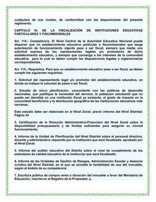 cualquiera de sus niveles, de conformidad con las disposiciones del presente
reglamento.

CAPÍTULO IX. DE LA FISCALIZACIÓN                  DE   INSTITUCIONES       EDUCATIVAS
PARTICULARES Y FISCOMISIONALES

Art. 114.- Competencia. El Nivel Central de la Autoridad Educativa Nacional puede
disponer que un establecimiento educativo particular o fiscomisionales que tenga
autorización de funcionamiento vigente pase a ser fiscal, siempre que medie una
solicitud expresa de los representantes legales y/o promotores de dicho
establecimiento educativo, y siempre que convenga a los intereses de la comunidad
educativa, para lo cual se deben cumplir las disposiciones legales y reglamentarias
correspondientes.

Art. 115.- Requisitos. Para que un establecimiento educativo pase a ser fiscal, se deben
cumplir los siguientes requisitos:

1. Solicitud del representante legal y/o promotor del establecimiento educativo, en
donde se indique la voluntad de pasar a ser fiscal;

2. Estudio de micro planificación, concordante con las políticas de desarrollo
nacionales, que justifique la necesidad del servicio, la población estudiantil que no
pueda ser atendida en una institución fiscal ya existente, el grado de impacto en la
comunidad beneficiaria y la distribución geográfica de las instituciones educativas más
cercanas.

Este estudio debe ser elaborado en el Nivel Zonal, previo informe del Nivel Distrital;
Página 34

3. Certificación de la Dirección Administrativo-Financiera del Nivel Zonal sobre la
disponibilidad presupuestaria y de fondos suficientes para asegurar su normal
funcionamiento;

4. Informe de la Unidad de Planificación del Nivel Distrital sobre el personal directivo,
docente y administrativo requerido por la institución que será fiscalizada, aprobado por
el Nivel Zonal;

5. Informe del auditor educativo del Distrito sobre el nivel de cumplimiento de los
estándares de calidad educativa de la institución que será fiscalizada;

6. Informe de las Unidades de Gestión de Riesgos, Administración Escolar y Asesoría
Jurídica del Nivel Distrital, en el que se acredite la factibilidad de uso del inmueble,
según el ámbito de su competencia;

7. Escritura pública de compra venta o donación del inmueble a favor del Ministerio de
Educación, inscrita en el Registro de la Propiedad; y,
 
