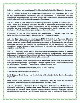 8. Otros requisitos que establezca el Nivel Central de la Autoridad Educativa Nacional.

Art. 116.- Talento humano de la institución educativa que pasa a ser fiscal. En el caso
de los establecimientos educativos que son fiscalizados, la Autoridad Educativa
Nacional no asumirá relación laboral de ningún tipo con el talento humano que hubiere
estado laborando en la institución educativa fiscalizada.

Art. 117.- Pase de una institución educativa particular a régimen fiscomisionales. El
Nivel Central de la Autoridad Educativa Nacional, a petición de la institución educativa
de manera excepcional y previo cumplimiento de los requisitos previstos para la
creación de una institución educativa fiscomisionales, puede autorizar que una
institución educativa particular pase a régimen fiscomisionales.

CAPÍTULO X. DE LA REGULACIÓN DE PENSIONES Y MATRÍCULAS EN LAS
INSTITUCIONES EDUCATIVAS PARTICULARES Y FISCOMISIONALES

Art. 118.- Cobro de pensiones y matrículas. El Nivel Central de la Autoridad Educativa
Nacional debe definir rangos para el cobro de pensiones y matrículas, en los que se
deben ubicar las instituciones educativas particulares y fiscomisionales del Sistema
Educativa Nacional, en función del cumplimiento de los estándares de calidad
educativa y otros indicadores que consten en la normativa de aplicación obligatoria
expedida para el efecto.

Art. 119.- Comisión y Junta. Para la aplicación de las normas prescritas en el presente
reglamento, funcionan la Comisión Zonal de Regulación de Pensiones y Matrículas de
la Educación Particular y Fiscomisional, y la Junta Distrital de Regulación de Pensiones
y Matrículas de la Educación Particular y Fiscomisional.

Art. 120.- Comisión Zonal de Regulación de Pensiones y Matrículas de la Educación
Particular y Fiscomisional. La Comisión Zonal de Regulación de Pensiones y Matrículas
de la Educación Particular y Fiscomisional está conformada por:

1. La máxima autoridad del Nivel Zonal, quien la debe presidir;

2. El Director Zonal de Asesoría Jurídica; y,

3. El Director Zonal de Apoyo, Seguimiento y Regulación de la Gestión Educativa.
Página 35

Debe actuar como Secretario con voz informativa, pero sin voto, el funcionario
designado para el efecto por la máxima autoridad del Nivel Zonal.

Art. 121.- Sesiones. La Comisión Zonal de Regulación de Pensiones y Matrículas de la
Educación Particular y Fiscomisional debe elaborar el calendario para las sesiones
ordinarias; no obstante, debe sesionar obligatoriamente cada año en el mes de junio
para el régimen de Sierra y en el mes de diciembre para el régimen de Costa. Puede
 