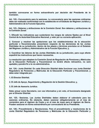 también convocarse en forma extraordinaria por decisión del Presidente de la
Comisión.

Art. 122.- Convocatoria para la sesiones. La convocatoria para las sesiones ordinarias
debe ser realizada conformidad con lo establecido en el Estatuto de Régimen Jurídico y
Administrativo de la Función Ejecutiva.

Art. 123.- Deberes y atribuciones de la Comisión Zonal. Son deberes y atribuciones de
la Comisión Zonal:

1. Difundir los indicadores que sustentaren los rangos de valores fijados por el Nivel
Central de la Autoridad Educativa Nacional, y velar por su correcta aplicación;

2. Conocer y resolver las apelaciones que los establecimientos de la educación
particular o fiscomisionales presentaren respecto de las decisiones de las Juntas
Distritales de su jurisdicción, dentro de los plazos y términos previstos en el Estatuto
del Régimen Jurídico y Administrativo de la Función Ejecutiva; y,

3. Coordinar las labores de las Juntas Distritales de su jurisdicción, para cuyo efecto
expedirá los instructivos que fueren necesarios.

La resolución que adoptare la Comisión Zonal de Regulación de Pensiones y Matrículas
de la Educación Particular y Fiscomisional no tendrá efecto retroactivo, no será
apelable y pondrá fin a la vía administrativa.

Art. 124.- Junta Distrital. En cada Dirección Distrital debe funcionar una Junta Distrital
Reguladora de Pensiones y Matrículas de la Educación Particular y Fiscomisional, y
debe estar integrada por:

1. El Director Distrital;

2. El Jefe de Apoyo, Seguimiento y Regulación de la Gestión Educativa; y,

3. El Jefe de Asesoría Jurídica.

Debe actuar como Secretario, con voz informativa y sin voto, el funcionario designado
por el Director Distrital.

Art. 125.- Sesiones. Las Juntas Distritales deben elaborar el calendario para las
sesiones ordinarias. No obstante, deben sesionar obligatoriamente en el mes de
noviembre para el régimen de Costa y en el mes de mayo para el régimen de Sierra.
Pueden sesionar en forma extraordinaria por convocatoria de su Presidente.

Art. 126.- Procedimiento y Resoluciones. Para el procedimiento y resoluciones de la
Junta Distrital Reguladora de Pensiones y Matrículas de la Educación Particular y
 