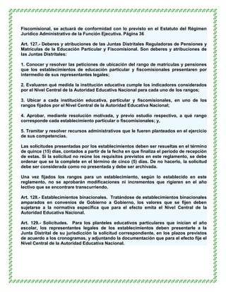 Fiscomisional, se actuará de conformidad con lo previsto en el Estatuto del Régimen
Jurídico Administrativo de la Función Ejecutiva. Página 36

Art. 127.- Deberes y atribuciones de las Juntas Distritales Reguladoras de Pensiones y
Matrículas de la Educación Particular y Fiscomisional. Son deberes y atribuciones de
las Juntas Distritales:

1. Conocer y resolver las peticiones de ubicación del rango de matrículas y pensiones
que los establecimientos de educación particular y fiscomisionales presentaren por
intermedio de sus representantes legales;

2. Evaluaren qué medida la institución educativa cumple los indicadores considerados
por el Nivel Central de la Autoridad Educativa Nacional para cada uno de los rangos;

3. Ubicar a cada institución educativa, particular y fiscomisionales, en uno de los
rangos fijados por el Nivel Central de la Autoridad Educativa Nacional;

4. Aprobar, mediante resolución motivada, y previo estudio respectivo, a qué rango
corresponde cada establecimiento particular o fiscomisionales; y,

5. Tramitar y resolver recursos administrativos que le fueren planteados en el ejercicio
de sus competencias.

Las solicitudes presentadas por los establecimientos deben ser resueltas en el término
de quince (15) días, contados a partir de la fecha en que finaliza el periodo de recepción
de estas. Si la solicitud no reúne los requisitos previstos en este reglamento, se debe
ordenar que se la complete en el término de cinco (5) días. De no hacerlo, la solicitud
debe ser considerada como no presentada y debe ser archivada.

Una vez fijados los rangos para un establecimiento, según lo establecido en este
reglamento, no se aprobarán modificaciones ni incrementos que rigieren en el año
lectivo que se encontrare transcurriendo.

Art. 128.- Establecimientos binacionales. Tratándose de establecimientos binacionales
amparados en convenios de Gobierno a Gobierno, los valores que se fijen deben
sujetarse a la normativa específica que para el efecto emita el Nivel Central de la
Autoridad Educativa Nacional.

Art. 129.- Solicitudes. Para los planteles educativos particulares que inician el año
escolar, los representantes legales de los establecimientos deben presentarle a la
Junta Distrital de su jurisdicción la solicitud correspondiente, en los plazos previstos
de acuerdo a los cronogramas, y adjuntando la documentación que para el efecto fije el
Nivel Central de la Autoridad Educativa Nacional.
 