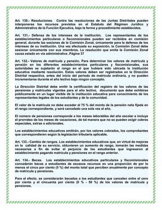 Art. 130.- Resoluciones. Contra las resoluciones de las Juntas Distritales pueden
interponerse los recursos previstos en el Estatuto del Régimen Jurídico y
Administrativo de la Función Ejecutiva, bajo la forma y procedimiento establecidos.

Art. 131.- Defensa de los intereses de la institución. Los representantes de los
establecimientos particulares o fiscomisionales pueden ser recibidos en comisión
general, durante las sesiones de la Comisión Zonal, únicamente para la defensa de los
intereses de su institución. Una vez efectuada su exposición, la Comisión Zonal debe
sesionar únicamente con sus miembros. La resolución que emita la Comisión Zonal
causa estado en vía administrativa .Página 37

Art. 132.- Valores de matrícula y pensión. Para determinar los valores de matrícula y
pensión en los diferentes establecimientos particulares y fiscomisionales, sus
autoridades se sujetarán al rango en el que hubiere sido ubicada la institución
educativa mediante resolución. Estos valores deben ser registrados en la Dirección
Distrital respectiva, antes del inicio del período de matrícula ordinaria, y no pueden
incrementarse durante el año lectivo bajo ningún concepto.

La Dirección Distrital debe emitir la certificación del registro de los valores de las
pensiones y matrículas vigentes para el año lectivo, documento que debe exhibirse
públicamente en un lugar visible de la institución educativa para conocimiento de los
representantes legales de los estudiantes y de la comunidad.

El valor de la matrícula no debe exceder el 75 % del monto de la pensión neta fijada en
el rango correspondiente, y será cancelado una sola vez al año.

El número de pensiones corresponde a los meses laborables del año escolar e incluye
el prorrateo de los meses de vacaciones, de tal manera que no se pueden exigir cobros
especiales, extras o adicionales.

Los establecimientos educativos emitirán, por los valores cobrados, los comprobantes
que correspondieren según la legislación tributaria aplicable.

Art. 133.- Cambio de rangos. Los establecimientos educativos que, en virtud de mejoras
en la calidad de su servicio, obtuvieren un aumento de rango, tomarán las medidas
necesarias a fin de evitar el perjuicio de los estudiantes que ingresaron al
establecimiento pagando matrícula y pensiones en el rango anterior.

Art. 134.- Becas. Los establecimientos educativos particulares y fiscomisionales
concederán becas a estudiantes de escasos recursos en una proporción de por lo
menos el cinco por ciento (5 %) del monto total que perciben anualmente por concepto
de matrícula y pensiones.

Para el efecto, se considerarán becados a los estudiantes que cancelen entre el cero
por ciento y el cincuenta por ciento (0 % - 50 %) de los valores de matrícula y
pensiones.
 