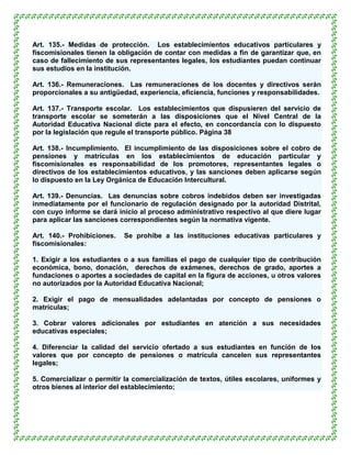 Art. 135.- Medidas de protección. Los establecimientos educativos particulares y
fiscomisionales tienen la obligación de contar con medidas a fin de garantizar que, en
caso de fallecimiento de sus representantes legales, los estudiantes puedan continuar
sus estudios en la institución.

Art. 136.- Remuneraciones. Las remuneraciones de los docentes y directivos serán
proporcionales a su antigüedad, experiencia, eficiencia, funciones y responsabilidades.

Art. 137.- Transporte escolar. Los establecimientos que dispusieren del servicio de
transporte escolar se someterán a las disposiciones que el Nivel Central de la
Autoridad Educativa Nacional dicte para el efecto, en concordancia con lo dispuesto
por la legislación que regule el transporte público. Página 38

Art. 138.- Incumplimiento. El incumplimiento de las disposiciones sobre el cobro de
pensiones y matrículas en los establecimientos de educación particular y
fiscomisionales es responsabilidad de los promotores, representantes legales o
directivos de los establecimientos educativos, y las sanciones deben aplicarse según
lo dispuesto en la Ley Orgánica de Educación Intercultural.

Art. 139.- Denuncias. Las denuncias sobre cobros indebidos deben ser investigadas
inmediatamente por el funcionario de regulación designado por la autoridad Distrital,
con cuyo informe se dará inicio al proceso administrativo respectivo al que diere lugar
para aplicar las sanciones correspondientes según la normativa vigente.

Art. 140.- Prohibiciones.   Se prohíbe a las instituciones educativas particulares y
fiscomisionales:

1. Exigir a los estudiantes o a sus familias el pago de cualquier tipo de contribución
económica, bono, donación, derechos de exámenes, derechos de grado, aportes a
fundaciones o aportes a sociedades de capital en la figura de acciones, u otros valores
no autorizados por la Autoridad Educativa Nacional;

2. Exigir el pago de mensualidades adelantadas por concepto de pensiones o
matrículas;

3. Cobrar valores adicionales por estudiantes en atención a sus necesidades
educativas especiales;

4. Diferenciar la calidad del servicio ofertado a sus estudiantes en función de los
valores que por concepto de pensiones o matrícula cancelen sus representantes
legales;

5. Comercializar o permitir la comercialización de textos, útiles escolares, uniformes y
otros bienes al interior del establecimiento;
 
